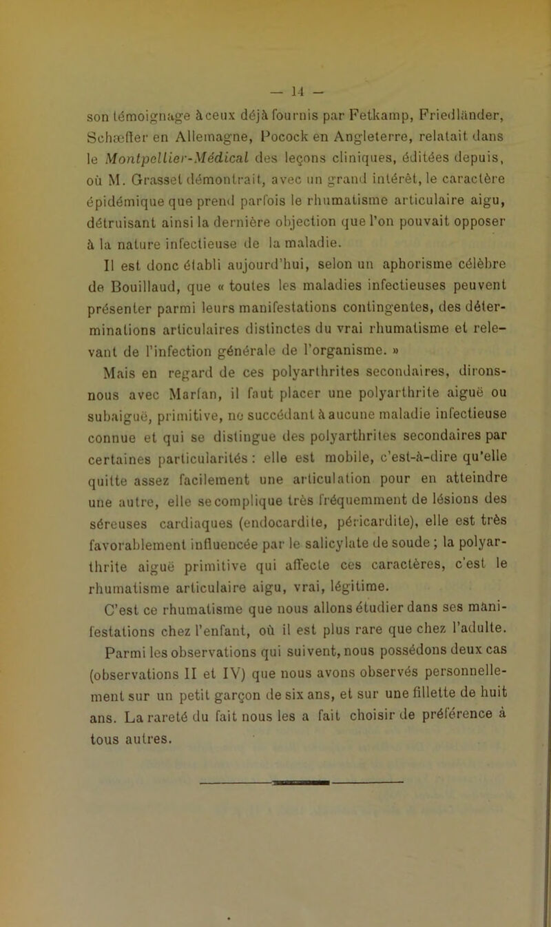 son témoignage àceux déjà fournis par Fetkamp, Friedliinder, Schæffer en Allemagne, Pocock en Angleterre, relatait dans le MontpclLier-Médica.1 des leçons cliniques, éditées depuis, où M. Grasset démontrait, avec un grand intérêt, le caractère épidémique que prend parfois le rhumatisme articulaire aigu, détruisant ainsi la dernière objection que l’on pouvait opposer à la nature infectieuse de la maladie. Il est donc établi aujourd’hui, selon un aphorisme célèbre de Bouillaud, que « toutes les maladies infectieuses peuvent présenter parmi leurs manifestations contingentes, des déter- minations articulaires distinctes du vrai rhumatisme et rele- vant de l’infection générale de l’organisme. » Mais en regard de ces polyarthrites secondaires, dirons- nous avec Marfan, il faut placer une polyarthrite aiguë ou subaiguë, primitive, no succédant à aucune maladie infectieuse connue et qui se distingue des polyarthrites secondaires par certaines particularités: elle est mobile, c’est-à-dire qu'elle quitte assez facilement une articulation pour en atteindre une autre, elle se complique très fréquemment de lésions des séreuses cardiaques (endocardite, péricardite), elle est très favorablement influencée par le salicylate de soude ; la polyar- thrite aiguë primitive qui affecte ces caractères, c’est le rhumatisme articulaire aigu, vrai, légitime. C’est ce rhumatisme que nous allons étudier dans ses mani- festations chez l’enfant, où il est plus rare que chez l’adulte. Parmi les observations qui suivent, nous possédons deux cas (observations II et IV) que nous avons observés personnelle- ment sur un petit garçon de six ans, et sur une fillette de huit ans. La rareté du fait nous les a fait choisir de préférence à tous autres.