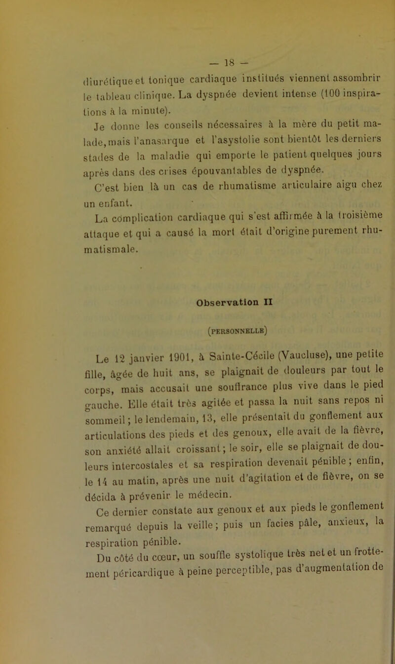 diurétique et tonique cardiaque institués viennent assombrir le tableau clinique. La dyspnée devient intense (100 inspira- tions à la minute). Je donne les conseils nécessaires à la mère du petit ma- lade, mais l’anasarque et l’asystolie sont bientôt les derniers stades de la maladie qui emporte le patient quelques jours après dans des crises épouvantables de dyspnée. C’est bien là un cas de rhumatisme articulaire aigu chez un enfant. La complication cardiaque qui s’est affirmée à la troisième attaque et qui a causé la mort était d’origine purement rhu- matismale. Observation II (personnelle) Le 12 janvier 1901, à Sainte-Cécile (Vaucluse), une petite fille, âgée de huit ans, se plaignait de douleurs par tout le corps, mais accusait une souflrance plus vive dans le pied gauche. Elle était très agitée et passa la nuit sans repos ni sommeil; le lendemain, 13, elle présentait du gonflement aux articulations des pieds et des genoux, elle avait de la fièvre, son anxiété allait croissant; le soir, elle se plaignait de dou- leurs intercostales et sa respiration devenait pénible; enfin, le 14 au matin, après une nuit d’agitation et de fièvre, on se décida à prévenir le médecin. Ce dernier constate aux genoux et aux pieds le gonflement remarqué depuis la veille; puis un faciès pâle, anxieux, la respiration pénible. Du côté du cœur, un souffle systolique très net et un frotte- ment péricardique à peine perceptible, pas d’augmentation de