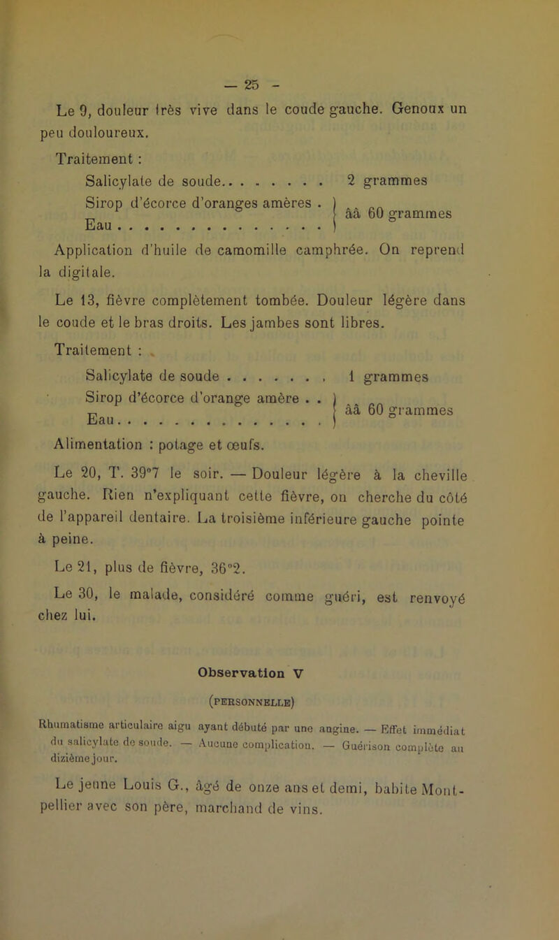 Le 9, douleur Irès vive dans le coude gauche. Genoux un peu douloureux. Traitement : Salicylale de soude 2 grammes Sirop d’écorce d’oranges amères . ) ^ .. „ aa 60 grammes Application d’huile de camomille camphrée. On reprend la digitale. Le 13, fièvre complètement tombée. Douleur légère dans le coude et le bras droits. Les jambes sont libres. Traitement : Salicylate de soude 1 grammes Sirop d’écorce d’orange amère . . ) „ àâ 60 grammes Eau ) ° Alimentation : potage et œufs. Le 20, T. 39°7 le soir. — Douleur légère à la cheville gauche. Rien n’expliquant cette fièvre, ou cherche du côté de 1 appareil dentaire. La troisième inférieure gauche pointe à peine. Le 21, plus de fièvre, 362. Le 30, le malade, considéré comme guéri, est renvoyé chez lui. Observation V (personnelle) Rhumatisme articulaire aigu ayant débuté par une angine. — Effet immédiat du salicylate de soude. — Aucune complication. — Guérison complète au dixième jour. Le jeune Louis G., âgé de onze ans et demi, habite Mont- pellier avec son père, marchand de vins.