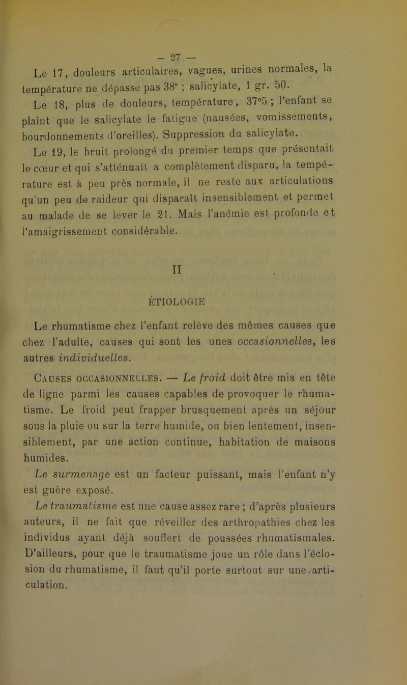 Le 17, douleurs articulaires, vagues, urines normales, la température ne dépasse pas 38° ; salicylate, 1 gr. oO. Le 18, plus de douleurs, température, 37°5 ; l’enfant se plaint que le salicylate le fatigue (nausées, vomissements, bourdonnements d’oreilles). Suppression du salicylate. Le 19, le bruit prolongé du premier temps que présentait le cœur et qui s’atténuait a complètement disparu, la tempé- rature est à peu près normale, il ne reste aux articulations qu’un peu de raideur qui disparaît insensiblement et permet au malade de se lever le 21. Mais l’anémie est profonde et l’amaigrissement considérable. II ÉTIOLOGIE Le rhumatisme chez l’enfant relève des mêmes causes que chez l’adulte, causes qui sont les unes occasionnelles, les autres individuelles. Causes occasionnelles. — Le froid doit être mis en tête de ligne parmi les causes capables de provoquer le rhuma- tisme. Le froid peut frapper brusquement après un séjour sous la pluie ou sur la terre humide, ou bien lentement, insen- siblement, par une action continue, habitation de maisons humides. Le surmenage est un facteur puissant, mais l’enfant n’y est guère exposé. Le traumatisme est une cause assez rare ; d’après plusieurs auteurs, il ne fait que réveiller des arthropathies chez les individus ayant, déjà souflert de poussées rhumatismales. D’ailleurs, pour que le traumatisme joue un rôle dans l’éclo- sion du rhumatisme, il faut qu’il porte surtout sur une.arti- culation.