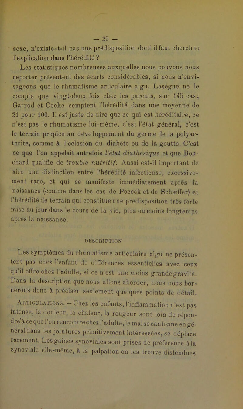 sexe, n’exisle-t-il pas une prédisposition dont il faut cherch ei l’explication dans l’hérédité? Les statistiques nombreuses auxquelles nous pouvons nous reporter présentent des écarts considérables, si nous n’envi- sageons que le rhumatisme articulaire aigu. Lasègue ne le compte que vingt-deux fois chez les parents, sur 145 cas; Garrod et Cooke comptent l’hérédité dans une moyenne de 21 pour 100. Il est juste de dire que ce qui est héréditaire, ce n’est pas le rhumatisme lui-même, c’est l’état général, c’est le terrain propice au développement du germe de la polyar- thrite, comme à l’éclosion du diabète ou de la goutte. C’est ce que l’on appelait autrefois l'état diathésique et que Bou- chard qualifie de trouble nutritif. Aussi est-il important de aire une distinction entre l’hérédité infectieuse, excessive- ment rare, et qui se manifeste immédiatement après la naissance (comme dans les cas de Pocock et de Schaeffer) et l’hérédité de terrain qui constitue une prédisposition très forte mise au jour dans le cours de la vie, plus ou moins longtemps après la naissance. DESCRIPTION Les symptômes du rhumatisme articulaire aigu ne présen- tent pas chez l’enfant de différences essentielles avec ceux qu il ofire chez l’adulte, si ce n’est une moins grande gravité. Dans la description que nous allons aborder, nous nous bor- nerons donc à préciser seulement quelques points de détail. Articulations. — Chez les enfants, l’inflammation n’est pas intense, la douleur, la chaleur, la rougeur sont loin de répon- dre à ce que 1 on rencontre chez l’adulte, le mal se cantonne en gé- néral dans les jointures primitivement intéressées, se déplace rarement. Les gaines synoviales sont prises de préférence à la synoviale elle-même, à la palpation on les trouve distendues