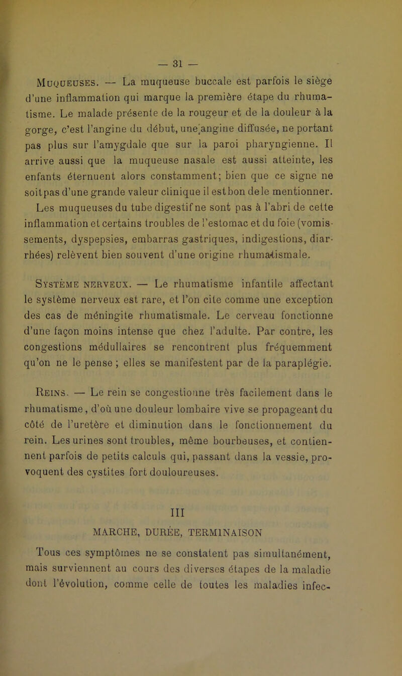 Muqueuses. — La muqueuse buccale est parfois le siège d’une inflammation qui marque la première étape du rhuma- tisme. Le malade présente de la rougeur et de la douleur à la gorge, c’est l’angine du début, unejangine diffusée, ne portant pas plus sur l’amygdale que sur la paroi pharyngienne. Il arrive aussi que la muqueuse nasale est aussi atteinte, les enfants éternuent alors constamment; bien que ce signe ne soitpas d’une grande valeur clinique il estbon dele mentionner. Les muqueuses du tube digestif ne sont pas à l’abri de cette inflammation et certains troubles de l’estomac et du foie (vomis- sements, dyspepsies, embarras gastriques, indigestions, diar- rhées) relèvent bien souvent d’une origine rhumatismale. Système nerveux. — Le rhumatisme infantile affectant le système nerveux est rare, et l’on cite comme une exception des cas de méningite rhumatismale. Le cerveau fonctionne d’une façon moins intense que chez l’adulte. Par contre, les congestions médullaires se rencontrent plus fréquemment qu’on ne le pense ; elles se manifestent par de la paraplégie. Reins. — Le rein se congestionne très facilement dans le rhumatisme, d’où une douleur lombaire vive se propageant du côté de l’uretère et diminution dans le fonctionnement du rein. Les urines sont troubles, même bourbeuses, et contien- nent parfois de petits calculs qui, passant dans la vessie, pro- voquent des cystites fort douloureuses. III MARCHE, DURÉE, TERMINAISON Tous ces symptômes ne se constatent pas simultanément, mais surviennent au cours des diverses étapes de la maladie dont l’évolution, comme celle de toutes les maladies infec-