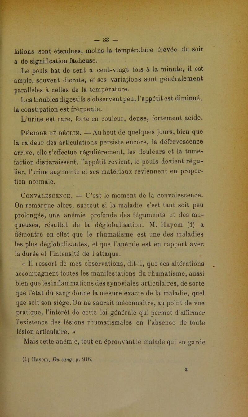lations sont étendues, moins la température élevée du soir a de signification fâcheuse. Le pouls bat de cent à cent-vingt lois à la minute, il est ample, souvent dicrote, et ses variations sont généralement parallèles à celles de la température. Les troubles digestifs s’observent peu, l’appétit est diminué, la constipation est fréquente. L’urine est rare, forte en couleur, dense, fortement acide. Période de déclin. — Au bout de quelques jours, bien que la raideur des articulations persiste encore, la défervescence arrive, elle s’effectue régulièrement, les douleurs et la tumé- faction disparaissent, l’appétit revient, le pouls devient régu- lier, l’urine augmente et ses matériaux reviennent en propor- tion normale. Convalescence. — C’est le moment de la convalescence. On remarque alors, surtout si la maladie s’est tant soit peu prolongée, une anémie profonde des téguments et des mu- queuses, résultat de la déglobulisation. M. Hayem (1) a démontré en effet que le rhumatisme est une des maladies les plus déglobulisantes, et que l’anémie est en rapport avec la durée et l’intensité de l’attaque. » « Il ressort de mes observations, dit-il, que ces altérations accompagnent toutes les manifestations du rhumatisme, aussi bien que les inflammations des synoviales articulaires, de sorte que l’état du sang donne la mesure exacte de la maladie, quel que soit son siège. On ne saurait méconnaître, au point de vue pratique, l’intérêt de cette loi générale qui permet d’affirmer l’existence des lésions rhumatismales en l’absence de toute lésion articulaire. » Mais cette anémie, tout en éprouvant le malade qui en garde (1) Hayem, Du sang, p. 916. 3