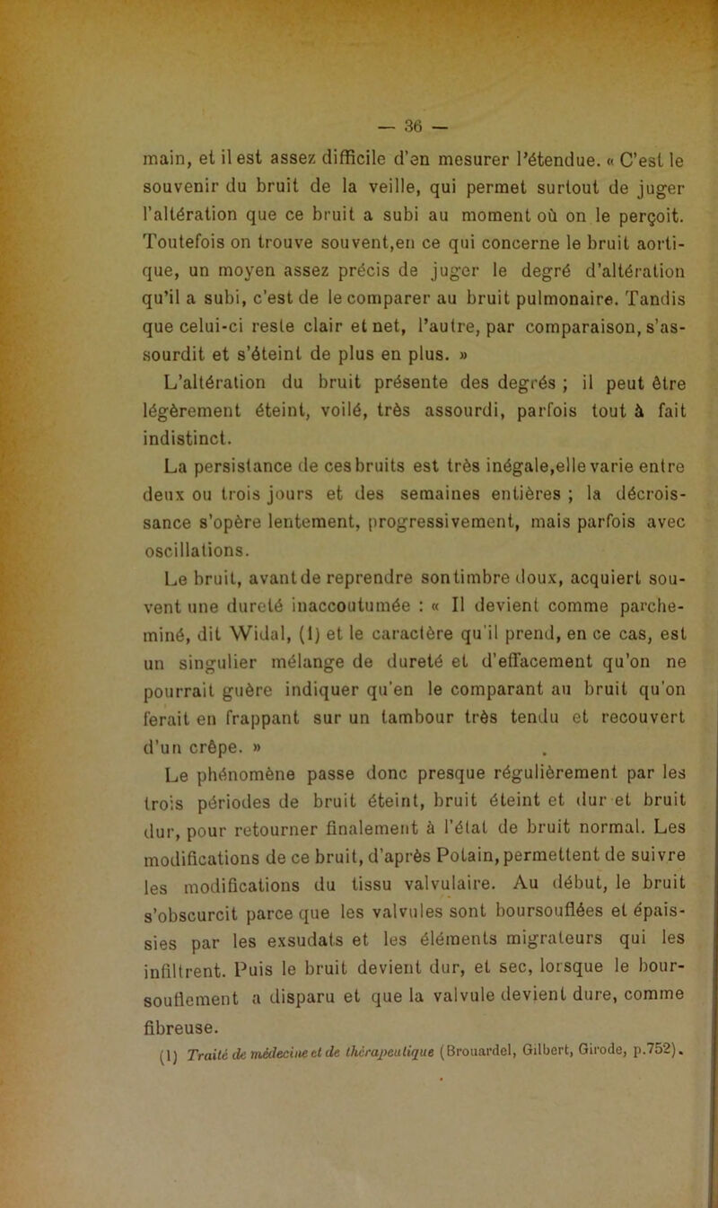 main, et il est assez difficile d’en mesurer l’étendue. « C’est le souvenir du bruit de la veille, qui permet surtout de juger l’altération que ce bruit a subi au moment où on le perçoit. Toutefois on trouve souvent,en ce qui concerne le bruit aorti- que, un moyen assez précis de juger le degré d’altération qu’il a subi, c’est de le comparer au bruit pulmonaire. Tandis que celui-ci reste clair et net, l’autre, par comparaison, s’as- sourdit et s’éteint de plus en plus. » L’altération du bruit présente des degrés ; il peut être légèrement éteint, voilé, très assourdi, parfois tout à fait indistinct. La persistance de ces bruits est très inégale,elle varie entre deux ou trois jours et des semaines entières ; la décrois- sance s’opère lentement, progressivement, mais parfois avec oscillations. Le bruit, avant de reprendre sontimbre doux, acquiert sou- vent une dureté inaccoutumée : « Il devient comme parche- miné, dit Widal, (1) et le caractère qu'il prend, en ce cas, est un singulier mélange de dureté et d’effacement qu’on ne pourrait guère indiquer qu’en le comparant au bruit qu'on ferait en frappant sur un tambour très tendu et recouvert d’un crêpe. » Le phénomène passe donc presque régulièrement par les trois périodes de bruit éteint, bruit éteint et dur et bruit dur, pour retourner finalement à l’état de bruit normal. Les modifications de ce bruit, d’après Potain, permettent de suivre les modifications du tissu valvulaire. Au début, le bruit s’obscurcit parce que les valvules sont boursouflées et épais- sies par les exsudais et les éléments migrateurs qui les infiltrent. Puis le bruit devient dur, et sec, lorsque le bour- souflement a disparu et que la valvule devient dure, comme fibreuse. (1) Traité de médecine et de thérapeutique (Brouardel, Gilbert, Girode, p.752).