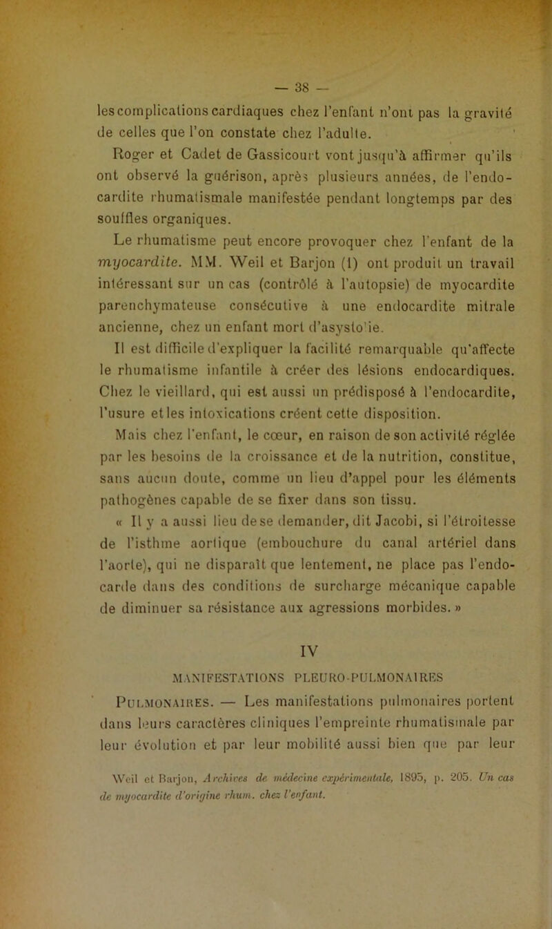 les complications cardiaques chez l’enfant n’ont pas la gravité de celles que l’on constate chez l’adulte. Roger et Cadet de Gassicourt vont jusqu’à affirmer qu’ils ont observé la guérison, après plusieurs années, de l’endo- cardite rhumatismale manifestée pendant longtemps par des souffles organiques. Le rhumatisme peut encore provoquer chez l'enfant de la myocardite. MM. Weil et Barjon (1) ont produit un travail intéressant sur un cas (contrôlé à l’autopsie) de myocardite parenchymateuse consécutive à une endocardite mitrale ancienne, chez un enfant mort d’asyslo'ie. Il est difficile d’expliquer la facilité remarquable qu’affecte le rhumatisme infantile à créer des lésions endocardiques. Chez le vieillard, qui est aussi un prédisposé à l’endocardite, l’usure et les intoxications créent cette disposition. Mais chez l’enfant, le cœur, en raison de son activité réglée par les besoins de la croissance et de la nutrition, constitue, sans aucun doute, comme un lieu d’appel pour les éléments pathogènes capable de se fixer dans son tissu. « Il v a aussi lieu de se demander, dit Jacobi, si l’étroitesse •J ' ' de l’isthme aortique (embouchure du canal artériel dans l’aorte), qui ne disparaît que lentement, ne place pas l’endo- carde dans des conditions de surcharge mécanique capable de diminuer sa résistance aux agressions morbides.» IV MANIFESTATIONS PLEUROPULMONAIRES Pulmonaires. — Les manifestations pulmonaires portent dans leurs caractères cliniques l’empreinte rhumatismale par leur évolution et par leur mobilité aussi bien que par leur Weil et Barjon, Archives de. médecine expérimentale, 1895, p. 205. Un cas de myocardite d’origine rhum, chez l'enfant.