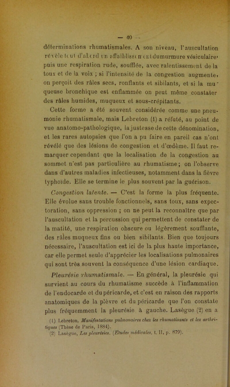 déterminations rhumatismales. A son niveau, l’auscultation révèle küt d’ahcul in aflaiblisst n tnidumurmure vésiculaire’ puis une respiration rude, soufflée, avec ralentissement delà toux et de la voix ; si l’intensité de la congestion augmente, on perçoit des râles secs, ronflants et sibilants, et si la mu- queuse bronchique est enflammée on peut même constater des râles humilies, muqueux et sous-crépitants. Cette forme a été souvent considérée comme une pneu- monie rhumatismale, mais Lebreton (1) a réfuté, au point de vue anatomo-pathologique, la justesse de cette dénomination, et les rares autopsies que l’on a pu faire en pareil cas n’ont révélé que des lésions de congestion et d’œdème. Il faut re- marquer cependant que la localisation de la congestion au sommet n'est pas particulière au rhumatisme; on l’observe dans d’autres maladies infectieuses, notamment dans la fièvre typhoïde. Elle se termine le plus souvent par la guérison. Congestion latente. — C’est la forme la plus fréquente. Elle évolue sans trouble fonctionnels, sans toux, sans expec- toration, sans oppression ; on ne peut la reconnaître que par l’auscultation et la percussion qui permettent de constater de la matité, une respiration obscure ou légèrement soufflante, des râles muqueux fins ou bien sibilants. Bien que toujours nécessaire, l’auscultation est ici de la plus haute importance, car elle permet seule d’apprécier les localisations pulmonaires qui sont très souvent la conséquence d’une lésion cardiaque. Pleurésie rhumatismale. — En général, la pleurésie qui survient au cours du rhumatisme succède à l’inflammation de l'endocarde et du péricarde, et c’est en raison des rapports anatomiques de la plèvre et du péricarde que l’on constate plus fréquemment la pleurésie à gauche. Lasègue (2) en a (1) Lebreton, Manifestations pulmonaires chez les rhumatisants et les arthri- tiques (Thèse de Paris, 1884). (2) Lasègue, Les pleurésies. (Etudes médicales, t. 11, p. 879).