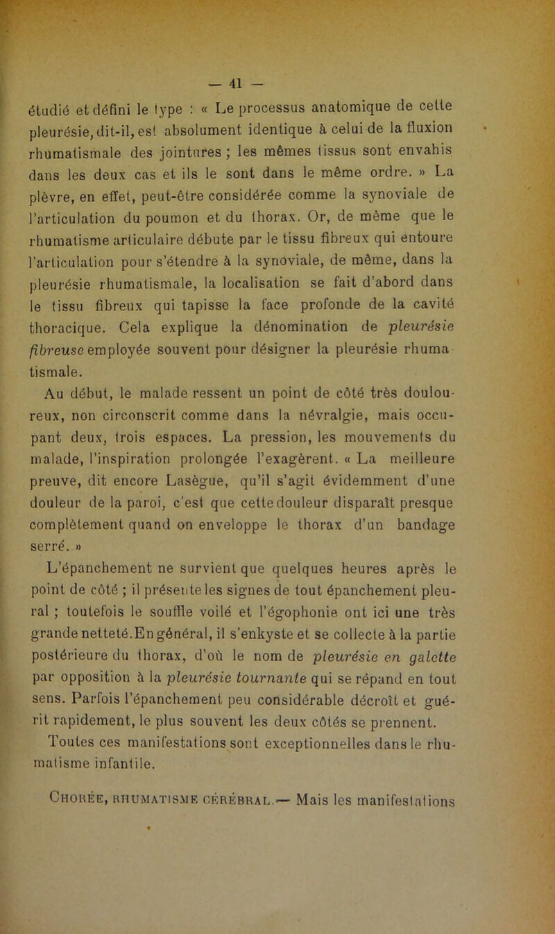 étudié et défini le type : « Le processus anatomique de celte pleurésie, dit-il, est absolument identique à celui de la fluxion rhumatismale des jointures; les mêmes tissus sont envahis dans les deux cas et ils le sont dans le même ordre. » La plèvre, en effet, peut-être considérée comme la synoviale de l’articulation du poumon et du thorax. Or, de même que le rhumatisme articulaire débute par le tissu fibreux qui entoure l’articulation pour s’étendre à la synoviale, de même, dans la pleurésie rhumatismale, la localisation se fait d’abord dans le tissu fibreux qui tapisse la face profonde de la cavité thoracique. Cela explique la dénomination de pleurésie fibreuse employée souvent pour désigner la pleurésie rhuma tismale. Au début, le malade ressent un point de côté très doulou- reux, non circonscrit comme dans la névralgie, mais occu- pant deux, trois espaces. La pression, les mouvements du malade, l’inspiration prolongée l’exagèrent. « La meilleure preuve, dit encore Lasègue, qu’il s’agit évidemment d’une douleur de la paroi, c’est que cette douleur disparaît presque complètement quand on enveloppe le thorax d’un bandage serré. » L’épanchement ne survient que quelques heures après le point de côté ; il présente les signes de tout épanchement pleu- ral ; toutefois le souffle voilé et l’égophonie ont ici une très grande netteté.En général, il s’enkyste et se collecte à la partie postérieure du thorax, d’où le nom de pleurésie en galette par opposition à la pleurésie tournante qui se répand en tout sens. Parfois l’épanchement peu considérable décroît et gué- rit rapidement, le plus souvent les deux côtés se prennent. Toutes ces manifestations sont exceptionnelles dans le rhu- matisme infantile. Chorée, rhumatisme cérébral.— Mais les manifestations