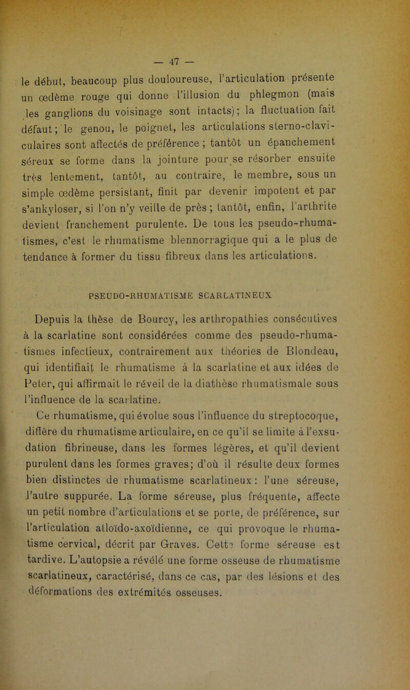 le début, beaucoup plus douloureuse, l’articulation présente un œdème rouge qui donne l’illusion du phlegmon (mais les ganglions du voisinage sont intacts) ; la fluctuation fait défaut; le genou, le poignet, les articulations sterno-clavi- culaires sont affectés de préférence ; tantôt un épanchement séreux se forme dans la jointure pour se résorber ensuite très lentement, tantôt, au contraire, le membre, sous un simple œdème persistant, finit par devenir impotent et par s’ankyloser, si l’on n’y veille de près; tantôt, enfin, l’arthrite devient franchement purulente. De tous les pseudo-rhuma- tismes, c’est le rhumatisme blennorragique qui a le plus de tendance à former du tissu fibreux dans les articulations. PSEUDO-RHUMATISME SCARLATINEUX Depuis la thèse de Bourcy, les arthropathies consécutives à la scarlatine sont considérées comme des pseudo-rhuma- tismes infectieux, contrairement aux théories de Blondeau, qui identifiait le rhumatisme à la scarlatine et aux idées de Beter, qui affirmait le réveil de la diathèse rhumatismale sous l’infiuence de la scarlatine. Ce rhumatisme, qui évolue sous l’influence du streptocoque, diffère du rhumatisme articulaire, en ce qu’il se limite à l’exsu- dation fibrineuse, dans les formes légères, et qu’il devient purulent dans les formes graves; d’où il résulte deux formes bien distinctes de rhumatisme scarlatineux : l’une séreuse, l’autre suppurée. La forme séreuse, plus fréquente, affecte un petit nombre d’articulations et se porte, de préférence, sur l’articulation alloido-axoïdienne, ce qui provoque le rhuma- tisme cervical, décrit par Graves. Cett^ forme séreuse est tardive. L’autopsie a révélé une forme osseuse de rhumatisme scarlatineux, caractérisé, dans ce cas, par des lésions et des déformations des extrémités osseuses.