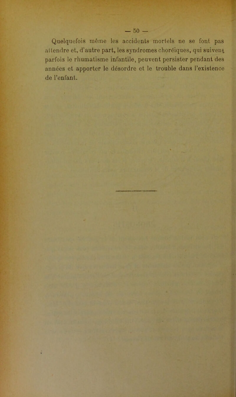 Quelquefois même les accidents mortels ne se font pas al tendre et, d’autre part, les syndromes choréiques, qui suivent parfois le rhumatisme infantile, peuvent persister pendant des années et apporter le désordre et le trouble dans l’existence de l’enfant.