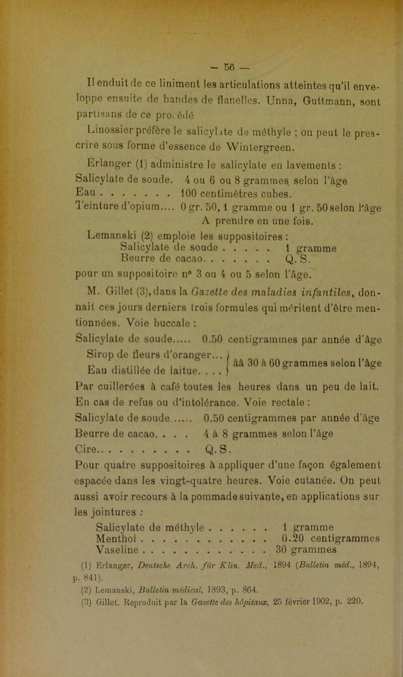 I! enduit de ce Uniment les articulations atteintes qu’il enve- loppe ensuite de bandes de flanelles. Unna, Guttmann, sont partisans de ce procédé Linossier préfère le salicyhte de méthyle ; on peut le pres- crire sous forme d’essence de Wintergreen. Erlanger (1) administre le salicylate en lavements : Salicylate de soude. 4 ou 6 ou 8 grammes, selon l’àge Eau 100 centimètres cubes. Teinture d’opium.... Ogr. 50,1 gramme ou 1 gr. 50 selon l'àge A prendre en une fois. Lemanski (2) emploie les suppositoires: Salicylate de soude 1 gramme Beurre de cacao Q. S. pour un suppositoire n° 3 ou 4 ou 5 selon l'Age. M. Gillet (3),dans la Gazette des maladies infantiles, don- nait ces jours derniers trois formules qui méritent d’être men- tionnées. Voie buccale : Salicylate de soude 0.50 centigrammes par année d’âge Sirop de fleurs d’oranger... Eau distillée de laitue. . . . àâ 30 à 60 grammes selon l’âge Par cuillerées à café toutes les heures dans un peu de lait. En cas de refus ou d’intolérance. Voie rectale : Salicylate de soude 0.50 centigrammes par année d âge Beurre de cacao. ... 4 à 8 grammes selon l’àge Cire Q. S. Pour quatre suppositoires à appliquer d’une façon également espacée dans les vingt-quatre heures. Voie cutanée. On peut aussi avoir recours à la pommade suivante, en applications sur les jointures : Salicylate de méthyle 1 gramme Menthol 0.20 centigrammes Vaseline 30 grammes (1) Erlanger, Deutsche Arch. fiir Klin. Med., 1894 (Bulletin méd., 1894, p. 841). (2) Lemanski, Bulletin médical, 1893, p. 864. (3) Gillet. Reproduit par la Gazette des hôpitaux, 25 février 1902, p. 220.