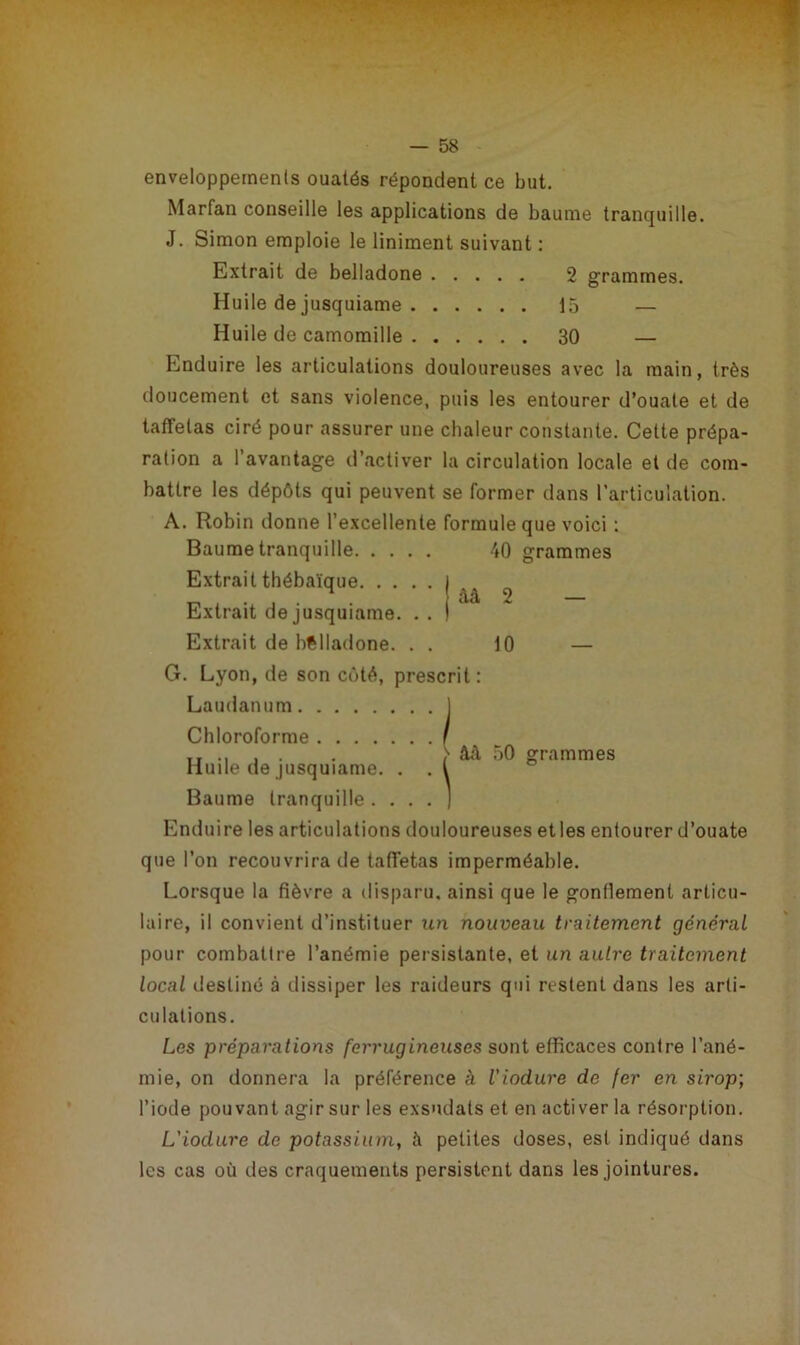 enveloppements ouatés répondent ce but. Marfan conseille les applications de baume tranquille. J. Simon emploie le liniment suivant : Extrait de belladone 2 grammes. Huile de jusquiame 15 — Huile de camomille 30 — Enduire les articulations douloureuses avec la main, très doucement et sans violence, puis les entourer d’ouate et de taffetas ciré pour assurer une chaleur constante. Cette prépa- ration a l’avantage d’activer la circulation locale et de com- battre les dépôts qui peuvent se former dans l’articulation. àà 2 10 âà 50 grammes A. Robin donne l’excellente formule que voici : Baume tranquille 40 grammes Extrait thébaïque Extrait de jusquiame. . . Extrait de belladone. . . G. Lyon, de son côté, prescrit: Laudanum ] Chloroforme Huile de jusquiame. . Baume tranquille . . . . ) Enduire les articulations douloureuses etles entourer d’ouate que l’on recouvrira de taffetas imperméable. Lorsque la fièvre a disparu, ainsi que le gonflement articu- laire, il convient d’instituer un nouveau traitement général pour combattre l’anémie persistante, et un autre traitement local destiné à dissiper les raideurs qui restent dans les arti- culations. Les préparations ferrugineuses sont efficaces contre l’ané- mie, on donnera la préférence à l'iodure de fer en sirop; l’iode pouvant agir sur les exsudais et en activer la résorption. L'iodure de potassium, à petites doses, est indiqué dans les cas où des craquements persistent dans les jointures.