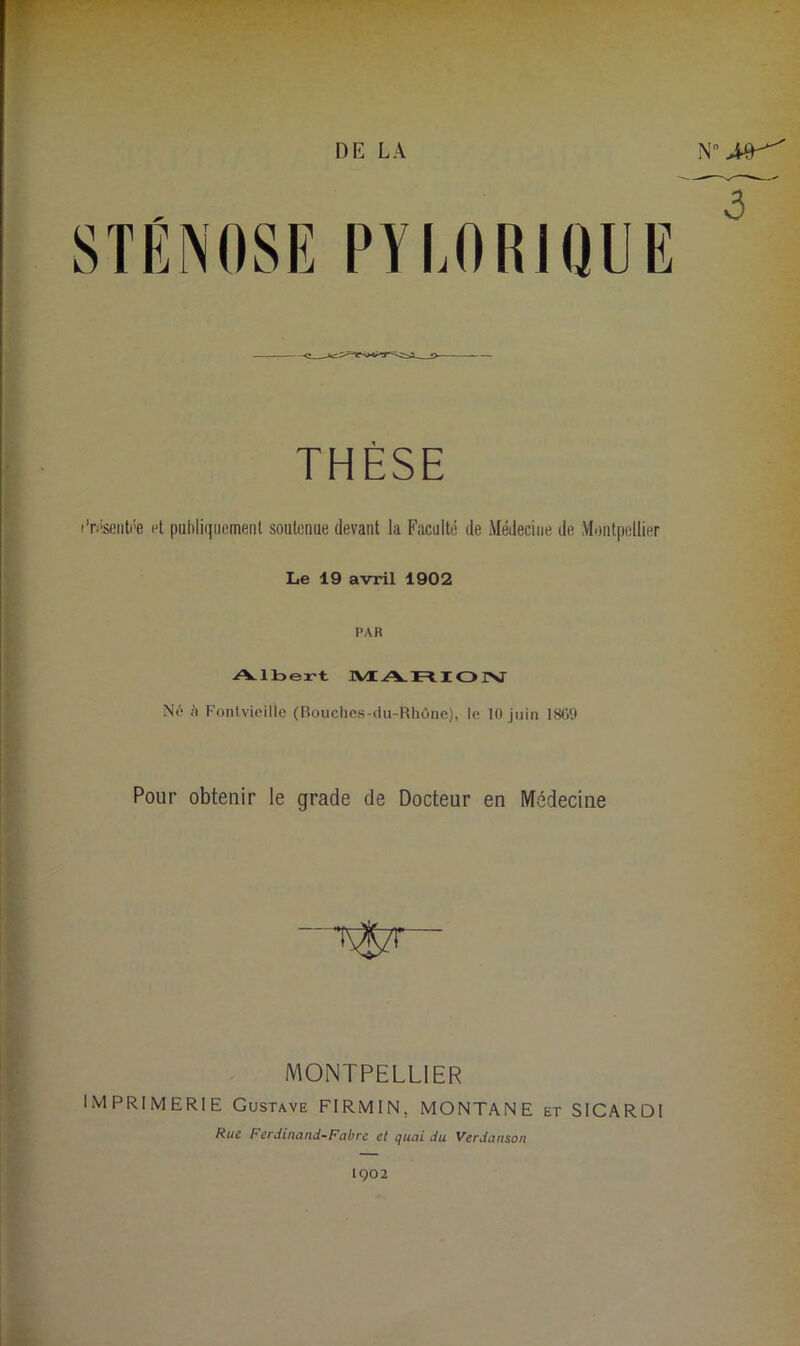 DE LA Nn PYLORIQUE THÈSE •’roseiitée et publiquement soutenue devant la Faculté de Médecine de Montpellier Le 19 avril 1902 PAR Albert MARION Né à Fontvieille (Bouches-du-Rhône), le 10 juin 1869 Pour obtenir le grade de Docteur en Médecine MONTPELLIER IMPRIMERIE Gustave FIRMIN, MONTANE et SICARDI Rue Ferdinand-Fabre et quai du Verdanson 1902