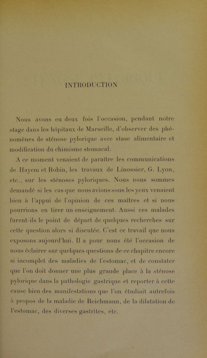 INTRODUCTION Nous avons eu deux fois l’occasion, pendant notre stage dans les hôpitaux de Marseille, d’observer des phé- nomènes de sténose pylorique avec stase alimentaire et modification du chimisme stomacal. A ce moment venaient de paraître les communications de Hayerri et Robin, les travaux de Linossier, G. Lyon, etc., sur les sténoses pyloriques. Nous nous sommes demandé si les casque nousavions sous les yeux venaient bien à l’appui de l’opinion de ces maîtres et si nous pourrions en tirer un enseignement. Aussi ces malades furent-ils le point de départ de quelques recherches sur cette question alors si discutée. C’est ce travail que nous exposons aujourd’hui. 11 a pour nous été l’occasion de nous éclairer sur quelques questions de ce chapitre encore si incomplet des maladies de l'estomac, et de constater que l’on doit donner une plus grande place à la sténose pylorique dans la pathologie gastrique et reportera cette cause bien des manifestations que l’on étudiait autrefois à propos de; la maladie de Reiehinann, île la dilatation de l’estomac, des diverses gastrites, etc.