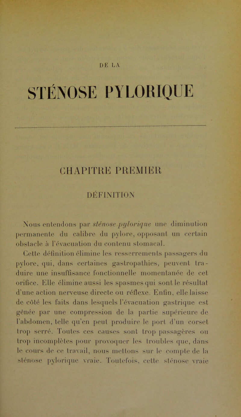 STÉNOSE PYLORIQUE CHAPITRE PREMIER DÉFINITION Nous entendons par sténose-pi/l&rique une diminution permanente du calibre du pylore, opposant un certain obstacle à l’évacuation du contenu stomacal. Cette définition élimine les resserrements passagers du pylore, qui, dans certaines gastropathies, peuvent tra- duire une insuffisance fonctionnelle momentanée de cet orifice. Elle élimine aussi les spasmes qui sont le résultat d’une action nerveuse directe ou réflexe. Enfin, elle laisse de côté les faits dans lesquels l’évacuation gastrique est gênée par une compression de la partie supérieure de l’abdomen, telle qu’en peut produire le port d’un corset trop serré. Toutes ces causes sont trop passagères ou trop incomplètes pour provoquer les troubles que, dans le cours de ce travail, nous mettons sur le compte de la sténose pylorique vraie. Toutefois, celte sténose vraie