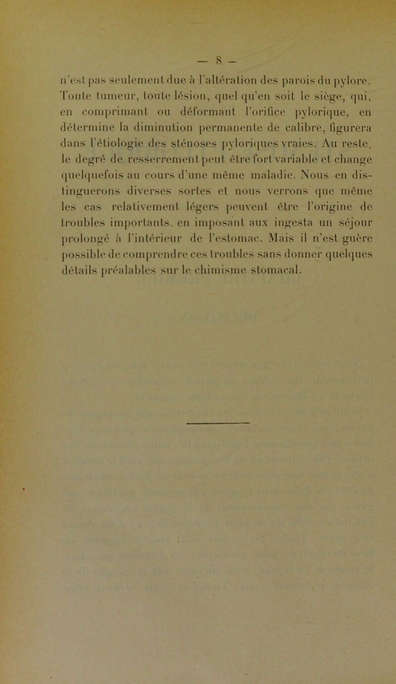 n’est pas seulement duc à l’altération des parois du pylore. Toute tumeur, toute lésion, quel qu’en soit le siège, qui, en comprimant ou déformant l’orifice pylorique, en détermine la diminution permanente de calibre, figurera dans l'étiologie des sténoses pyloriques vraies. Au reste, le degré de resserrement peut être fort variable et change quelquefois au cours d’une même maladie. Nous en dis- tinguerons diverses sortes et nous verrons (pic même les cas relativement légers peuvent être l'origine de troubles importants, en imposant aux ingesta un séjour prolongé à l’intérieur de l’estomac. Mais il n’est guère possible de comprendre ces troubles sans donner quelques détails préalables sur le chimisme stomacal.