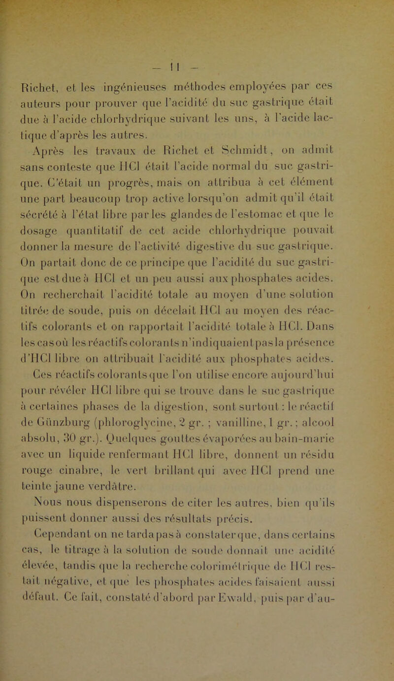 Richet, et les ingénieuses méthodes employées par ces auteurs pour prouver que l’acidité du suc gastrique était due à l’acide chlorhydrique suivant les uns, à l’acide lac- tique d’après les autres. Après les travaux de Richet et Schmidt, on admit sans conteste que MCI était l’acide normal du suc gastri- que. C’était un progrès, mais on attribua à cet élément une part beaucoup trop active lorsqu’on admit qu’il était sécrété à l’état libre parles glandes de l’estomac et que le dosage quantitatif de cet acide chlorhydrique pouvait donner la mesure de l’activité digestive du suc gastrique. On partait donc de ce principe que l’acidité du suc gastri- que cstdueà HCl et un peu aussi aux phosphates acides. On recherchait l’acidité totale au moyen d’une solution titrée de soude, puis on décelait HCl au moyen des réac- tifs colorants et on rapportait l’acidité totale à HCl. Dans lescasoù les réactifs colorants n’indiquaient pas la présence d’HCl libre on attribuait l'acidité aux phosphates acides. Ces réactifs colorants que l’on utilise encore aujourd’hui pour révéler HCl libre qui se trouve dans le suc gastrique à certaines phases de la digestion, sont surtout : le réactil de Günzburg (phloroglycine, 2 gr. ; vanilline, 1 gr. ; alcool absolu, 30 gr.). Quelques gouttes évaporées au bain-marie avec un liquide renfermant HCl libre, donnent un résidu rouge cinabre, le vert brillant qui avec HCl prend une teinte jaune verdâtre. Nous nous dispenserons de citer les autres, bien qu’ils puissent donner aussi des résultats précis. Cependant on nctardapasà eonslaterque, dans certains cas, le titrage à la solution de soude donnait une acidité élevée, tandis que la recherche colorimétrique de 11Cl res- tait négative, et que les phosphates acides faisaient aussi défaut. Ce fuit, constaté d’abord parEwald, puis par d’au-