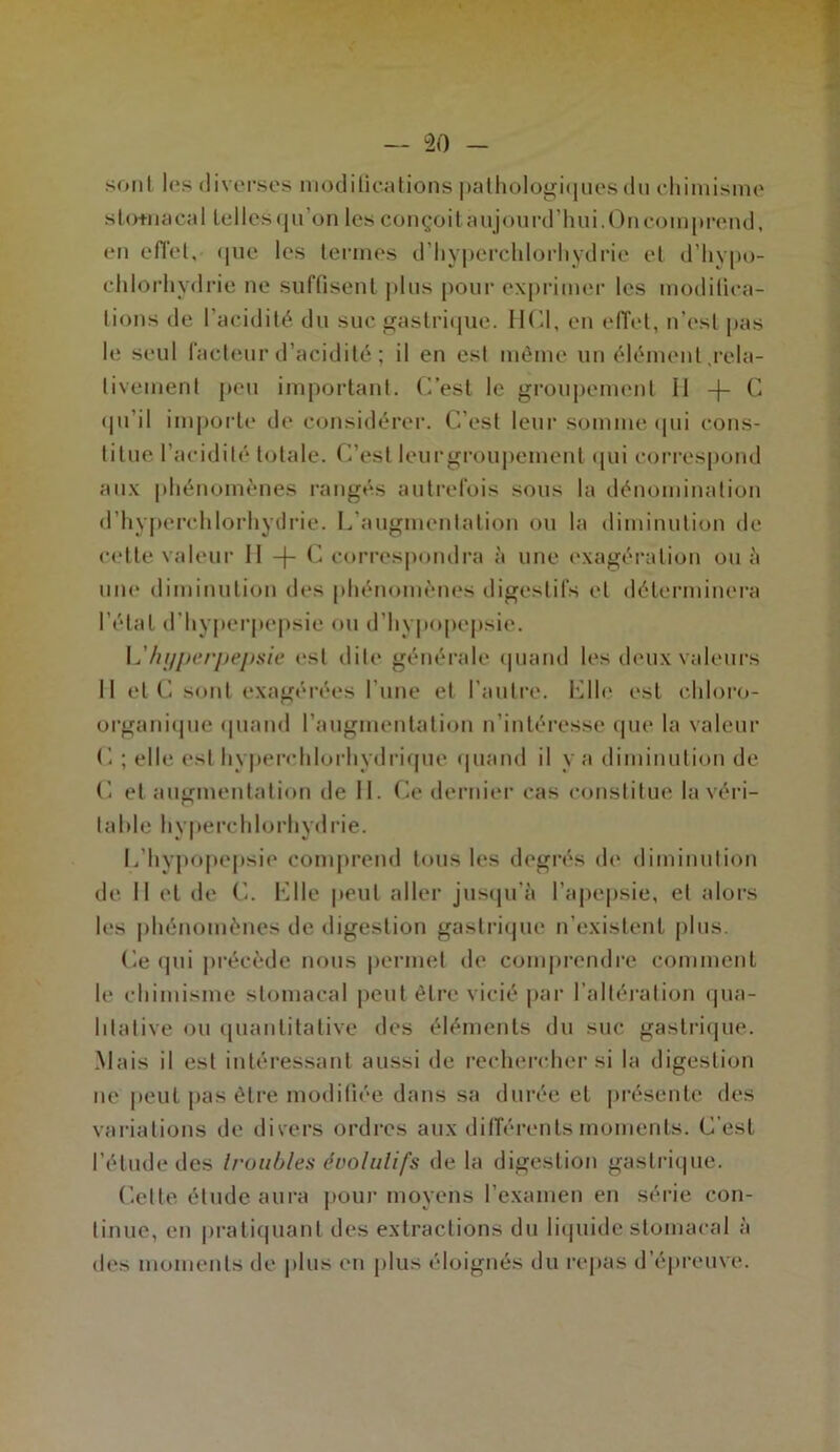 sont les diverses modifications pathologiques do chimisme sto+nacal telles qu’on les conçoit aujourd’hui. On comprend, en effet, <|ue les termes d’hyperchlorhydrie et d’hvpo- chlorhydrie ne suffisent jdus pour exprimer les modifica- tions de l’acidité du suc gastrique. HCl, en effet, n’est pas le seul facteur d’acidité ; il en est même un élément .rela- tivement peu important. C’est le groupement 11 -f- C qu’il importe de considérer. C’est leur somme qui cons- titue l’acidité totale. C’est leurgroupement qui correspond aux phénomènes rangés autrefois sous la dénomination d’hyperchlorhydrie. L’augmentation ou la diminution de cette valeur 11 -j- C correspondra à une exagération on à une diminution des phénomènes digestifs et déterminera l’état d'hyperpepsie ou d’hypopepsie. L’lujperpepsie est dite générale quand les deux valeurs Il etC sont exagérées l’une et l'autre. Llle est cldoro- organique (piand l’augmentation n’intéresse que la valeur C ; elle est hyperrhlorhydrique «piand il y a diminution de C et augmentation de II. Ce dernier cas constitue la véri- table hyperchlorhydrie. 1,'hypopepsie comprend tous les degrés de diminution de II et de C. Elle peut aller jusqu’à l’apepsie, et alors les phénomènes de digestion gastrique n’existent plus. Ce qui précède nous permet de comprendre comment le chimisme stomacal peut être vicié par l’altération qua- litative <ui quantitative des éléments du suc gastrique. Mais il est intéressant aussi de rechercher si la digestion ne peut pas être modifiée dans sa durée et présente des variations de divers ordres aux différents moments. C'est l'étude des troubles évolutifs de la digestion gastrique. Cette élude aura pour moyens l’examen en série con- tinue, en pratiquant des extractions du liquide stomacal à des moments de plus en plus éloignés du repas d’épreuve.