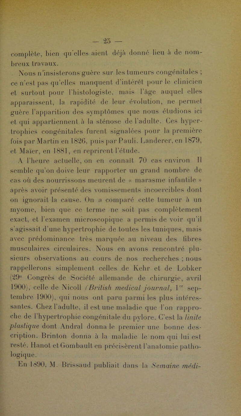 complète, bien qu’elles aient déjà donné lieu à de nom- breux travaux. Nous n’insisterons guère sur les tumeurs congénitales ; ce n’est pas qu’elles manquent d’intérêt pour le clinicien et surtout pour l’Iiistologiste, mais l’âge auquel elles apparaissent, la rapidité de leur évolution, ne permet guère l’apparition des symptômes que nous étudions ici et qui appartiennent à la sténose de l’adulte. Ces hyper- trophies congénitales furent signalées pour la première fois par Martin en 1826, puis par Pauli. Landerer, en 1879, et Maïer, en 1881, en reprirent l’étude. A l’heure actuelle, on en connaît 70 cas environ II semble qu’on doive leur rapporter un grand nombre de cas oi'i des nourrissons meurent de « marasme infantile » après avoir présenté des vomissements incoercibles dont on ignorait la cause. On a comparé celte tumeur à un myome, bien que ce terme ne soit pas complètement exact, et l’examen microscopique a permis de voir qu’il s’agissait d’une hypertrophie de toutes les tuniques, mais avec prédominance très marquée au niveau des libres musculaires circulaires. Nous en avons rencontré plu- sieurs observations au cours de nos recherches ; nous rappellerons simplement celles de Ivehr et de Lobker (29e Congrès de Société allemande de chirurgie, avril 1900), celle de Nicoll fBrilish medical journal, 1er sep- tembre 1900), qui nous ont paru parmi les plus intéres- santes. Chez l'adulte, il est une maladie que l’on rappro- che de l’hypertrophie congénitale du pylore. C’est la linite plastique dont Andral donna le premier une bonne des- cription. Brinton donna à la maladie le nom qui lui est resté. Hanoi etGombault en précisèrent l’anatomie patho- logique. hn 1890, M. Brissaud publiait dans la Semaine médi-