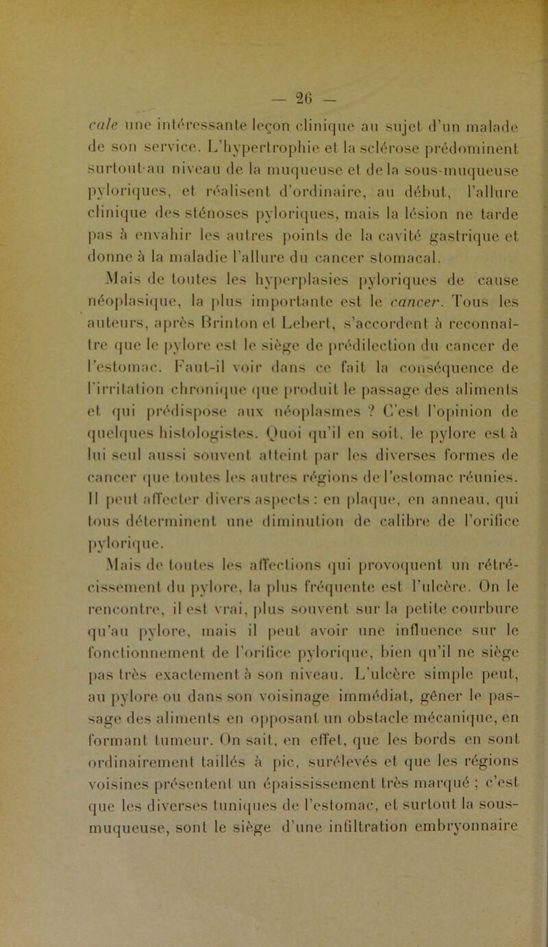 cale mie intéressante leçon clinique au sujet d’un malade de son service. L’hypertrophie et la sclérose prédominent surtout au niveau de la muqueuse et delà sous-muqueuse pvloriques, et réalisent d’ordinaire, au début, l’allure clinique des sténoses pvloriques, mais la lésion ne tarde pas à envahir les autres points de la cavité gastrique et donne à la maladie l'allure du cancer stomacal. Mais de toutes les hyperplasies pyloriques de cause néoplasique, la plus importante est le cancer. Tous les auteurs, après Brintonel Lcbert, s’accordent à reconnaî- tre que le pylore est le siège de prédilection du cancer de l’estomac. Faut-il voir dans ce fait la conséquence de l'irritation chronique que produit le passage des aliments et qui prédispose aux néoplasmes ? C’est l’opinion de quelques histologistes. Ouoi qu’il en soit, le pylore esta lui seul aussi souvent atteint par les diverses formes de cancer que toutes les autres régions de l’estomac réunies. Il peut affecter divers aspects : en plaque, en anneau, qui tous déterminent une diminution de calibre de l’orifice pylorique. Mais de toutes les affections qui provoquent un rétré- cissement du pylore, la plus fréquente est l’ulcère. On le rencontre, il est vrai, plus souvent sur la petite courbure qu’au pylore, mais il peut avoir une influence sur le fonctionnement de l'orifice pylorique, bien qu’il ne siège pas très exactement à son niveau. L’ulcère simple peut, au pylore ou dans son voisinage immédiat, gêner le pas- sage des aliments en opposant un obstacle mécanique, en formant tumeur. On sait, en effet, que les bords en sont ordinairement taillés à pic, surélevés et que les régions voisines présentent un épaississement très marqué ; c’est que les diverses tuniques de l’estomac, et surtout la sous- muqueuse, sont le siège d’une infiltration embryonnaire