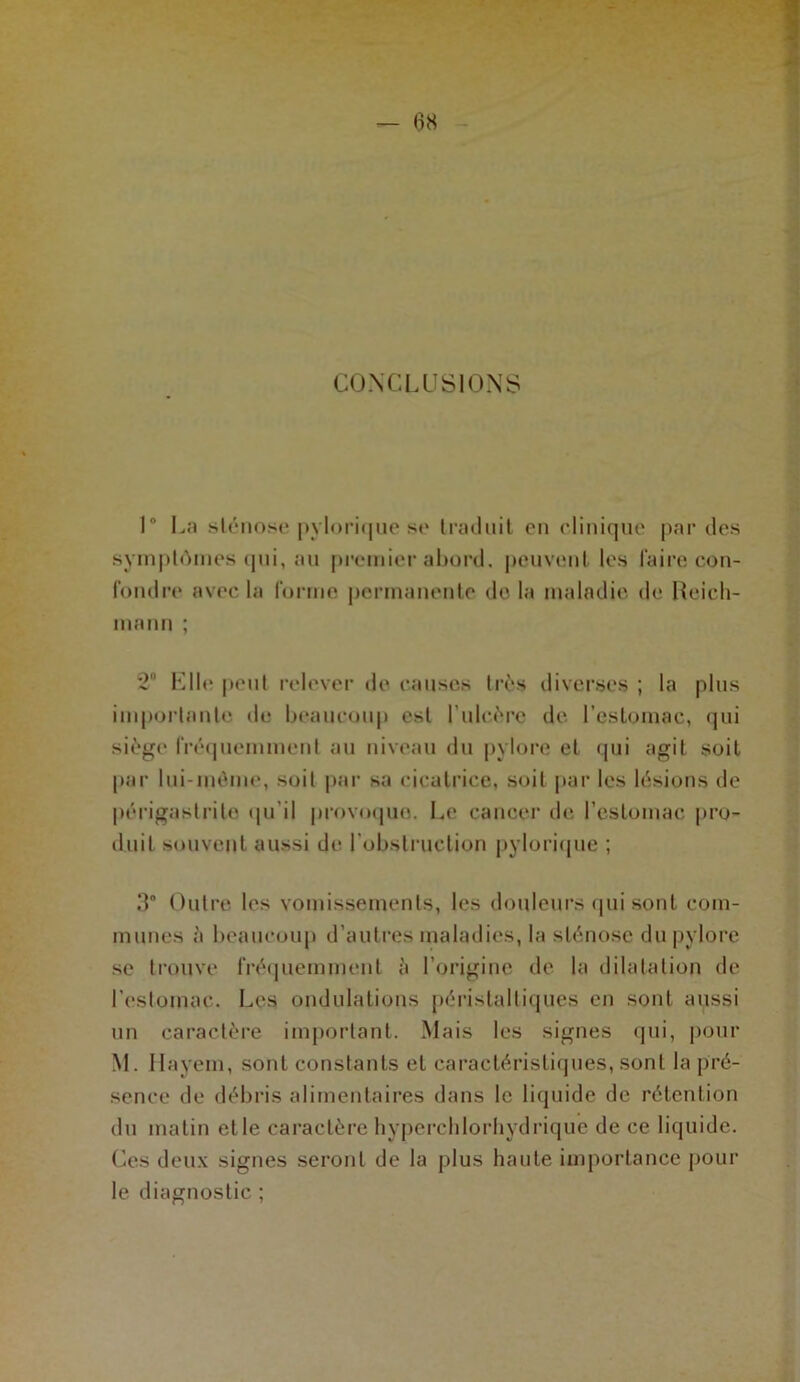 CONCLUSIONS 1* La sténose pylorique se traduit en clinique par des symptômes qui, au premier abord, peuvent les faire con- fondre avec la forme permanente de la maladie de Reich- mann ; 2° Elle peut relever de causes très diverses ; la plus importante de beaucoup est l’ulcère de l’estomac, qui siège fréquemment au niveau du pylore et qui agit soit par lui-même, soit par sa cicatrice, soit par les lésions de périgastrite qu’il provoqua. Le cancer de l’estomac pro- duit souvent aussi de l’obstruction pylorique ; d Outre les vomissements, les douleurs qui sont com- munes à beaucoup d’autres maladies, la sténose du pylore se trouve fréquemment à l’origine de la dilatation de l’estomac. Les ondulations péristaltiques en sont aussi un caractère important. Mais les signes qui, pour M. Ilayem, sont constants et caractéristiques, sont la pré- sence de débris alimentaires dans le liquide de rétention du matin elle caractère hyperchlorhydrique de ce liquide. Ces deux signes seront de la plus haute importance pour le diagnostic ;