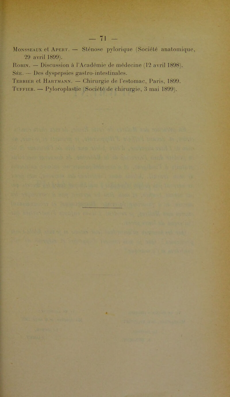 Mqnsseaux el Apeht. — Sténose pylorique (Société anatomique, 29 avril 1899). Robin. — Discussion à l’Académie de médecine (12 avril 1898). Sée. — Des dyspepsies gasiro-inleslinales. Terrier et Hartmann. — Chirurgie de l’estomac, Paris, 1899. Tuffier. — Pyloroplastie (Société de chirurgie, 3 mai 1899).