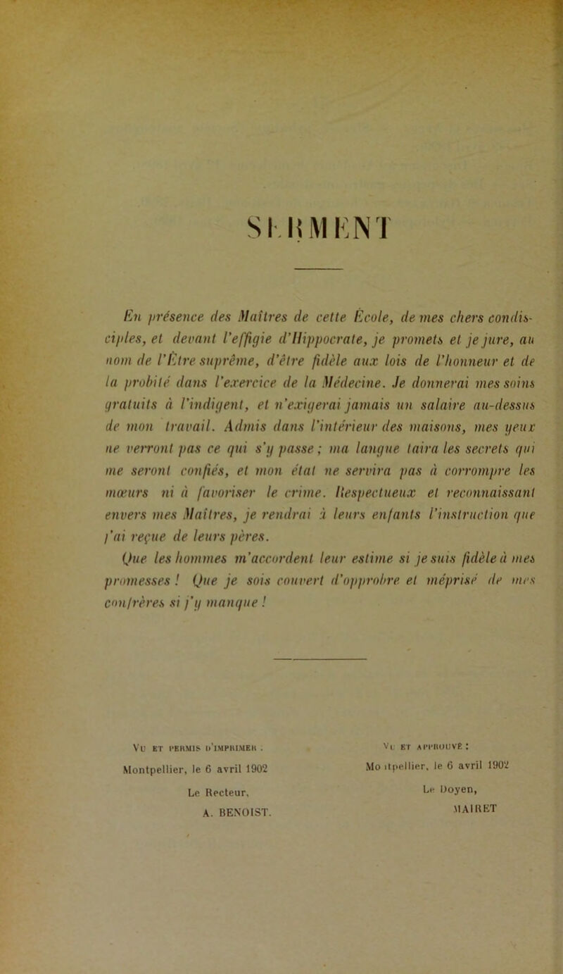 S II! MK NT En présence des Maîtres de cette Ecole, de mes chers condis- ciples, et devant l’effigie d’Hippocrate, je promets et je jure, au nom de l’Etre suprême, d’être fidèle aux lois de l’honneur et de la probité dans l’exercice de la Médecine. Je donnerai mes soins gratuits à l’indigent, et n’exigerai jamais un salaire au-dessus de mon travail. Admis dans l’intérieur des maisons, mes yeux ne veiront pas ce qui s’y passe ; ma langue taira les secrets qui me seront confiés, et mon étal ne servira pas à corrompre les moeurs ni à favoriser le crime. Hespectueux et reconnaissant envers mes Maîtres, je rendrai à leurs enfants l’instruction que l’ai reçue de leurs pères. Que les hommes m’accordent leur estime si je suis fidèle à mes promesses ! Que je sois couvert d’opprobre et méprisé de mes con/rères si j’y manque ! Vü ET l'RIlMIS u'iMPHlMEII . Montpellier, le 6 avril 1902 Le Recteur, Vu et apwiuuvb: Mo itpellier, le 6 avril 1902 Le Doyen, A. BENOIST. MAI R ET