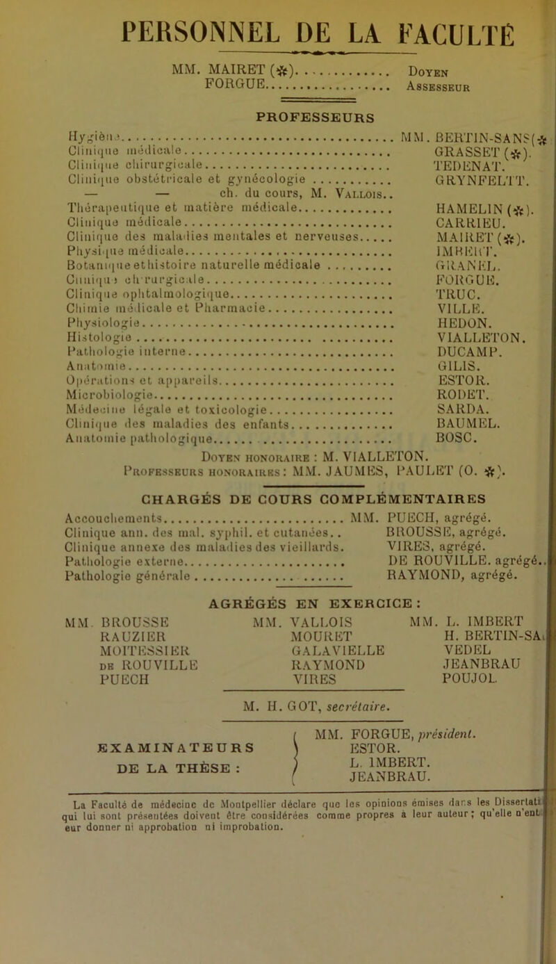 PERSONNEL DE LA FACULTÉ MM. MAIRET Doyen FORGUE Assesseur PROFESSEURS Cliiiiiiuo luédiciile Cliiiii|iie oliinirgicale Clini(iuo obstétricale et gynécologie — — ch. du cours, M. Vallois. . Tliérapeutique et matière médicale Clinique médicale Clinique des maladies mentales et nerveuses Pliysi.(iie médicale Botanique etliistoire naturelle médicale Cmiiqu) olrrurgicale Clinique ophtalmologique Chimie médicale et Pharmacie Physiologie Histologie Pathologie interne Anatomie Opérations et appareils Microbiologie Médecine légale et toxicologie Cliniijiie des maladies des enfants Anatomie pathologique MM. BEKT1N-SANS(* GRASSET (*). TEDENAT. GRYNFELTT. HAMELIN (*). CARRIEU. MAIRET (*). IMHEHr. GRANKIi. FORGUE. TRUC. VILLE. HEDON. VIALLETON. DUCAMP. GILIS. ESTOR. RODET. SARDA. BAUMEL. BOSC. Doyen honoraire : M. VIALLETON. Professeurs honoraires: M.\I. JAUMES, PAULET (O. CHARGÉS DE COURS COMPLÉMENTAIRES Accouchements MM. PUECH, agrégé. Clinique ann. dos mal. syphil. et cutanées.. BROUSSE, agrégé. Clinique anne.xe des maladies des vieillards. VIRES, agrégé. Pathologie externe DE ROUVILLE. agrégé.. Pathologie générale RAYMOND, agrégé. AGRÉGÉS EN EXERCICE: MM BROUSSE MM. VALLOIS MM. L. IMBERT RAUZIER MOÜRET H. BERTIN-SAi MOITESSIER GALAVIELLE VEDEL de ROUVILLE RAYMOND .JEANBRAU PUECH VIRES POUJOL M. H. GOT, secrétaire. EXAMINATEURS DE LA THÈSE : MM. FORGUE,/H’és/i/enL ESTOR. L. IMBERT. JEANBRAU. I La Facullé de médecine de .Montpellier déclare que les opinions émises dar.s les Dissertali ili qui lui sont présentées doivent être considérées comme propres à leur auteur; qu’elle n ent s eur donner ni approbation ni improbation.