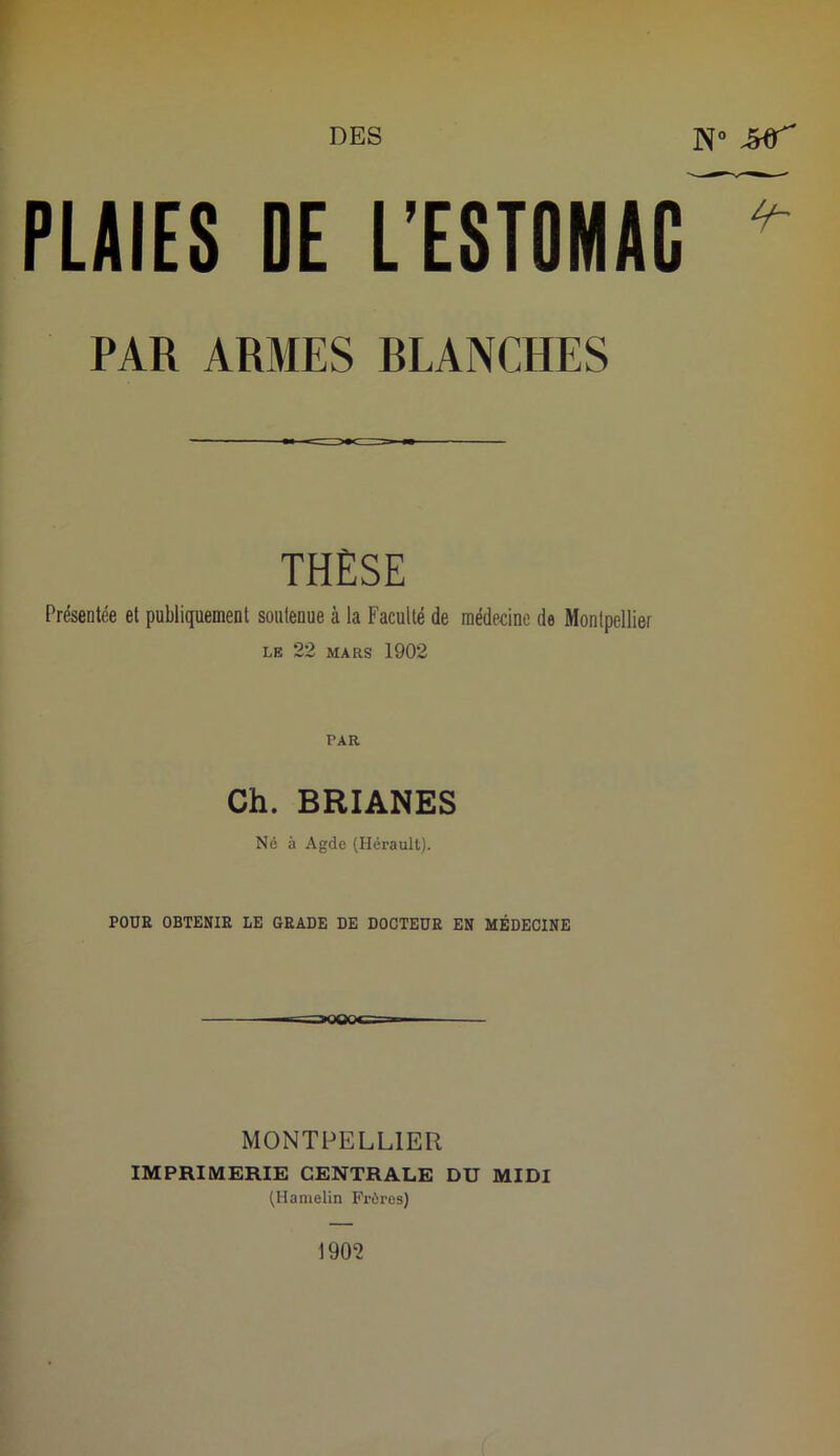 PLAIES DE L’ESTOMAC ^ PAR ARMES RLANCHES THÈSE Présentée et publiquement soutenue à la Faculté de médecine de Montpellier LE 22 MARS 1902 PAR Ch. BRIANES Né à Agde (Hérault). POUR OBTENIR LE GRADE DE DOCTEUR EN MÉDECINE MONTI^ELLIER IMPRIMERIE CENTRALE DU MIDI (Hanielin Frères) 1902