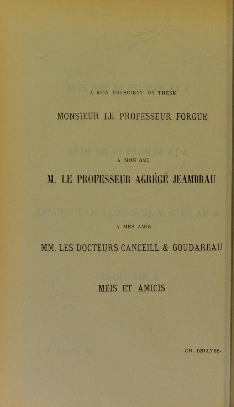 A MON PRESIDENT DE THESE MONSIEUR LE PROFESSEUR FORGUE A MON clMI M. I>li l'ItOFIÎSSlilüli AGIIIÎGIÎ JEAMIÎKAU A MES AMIS MM. LES DOCTEURS CANCEILL & GOUDAREAÜ MEIS ET AMICIS GH. BRIAN ES-