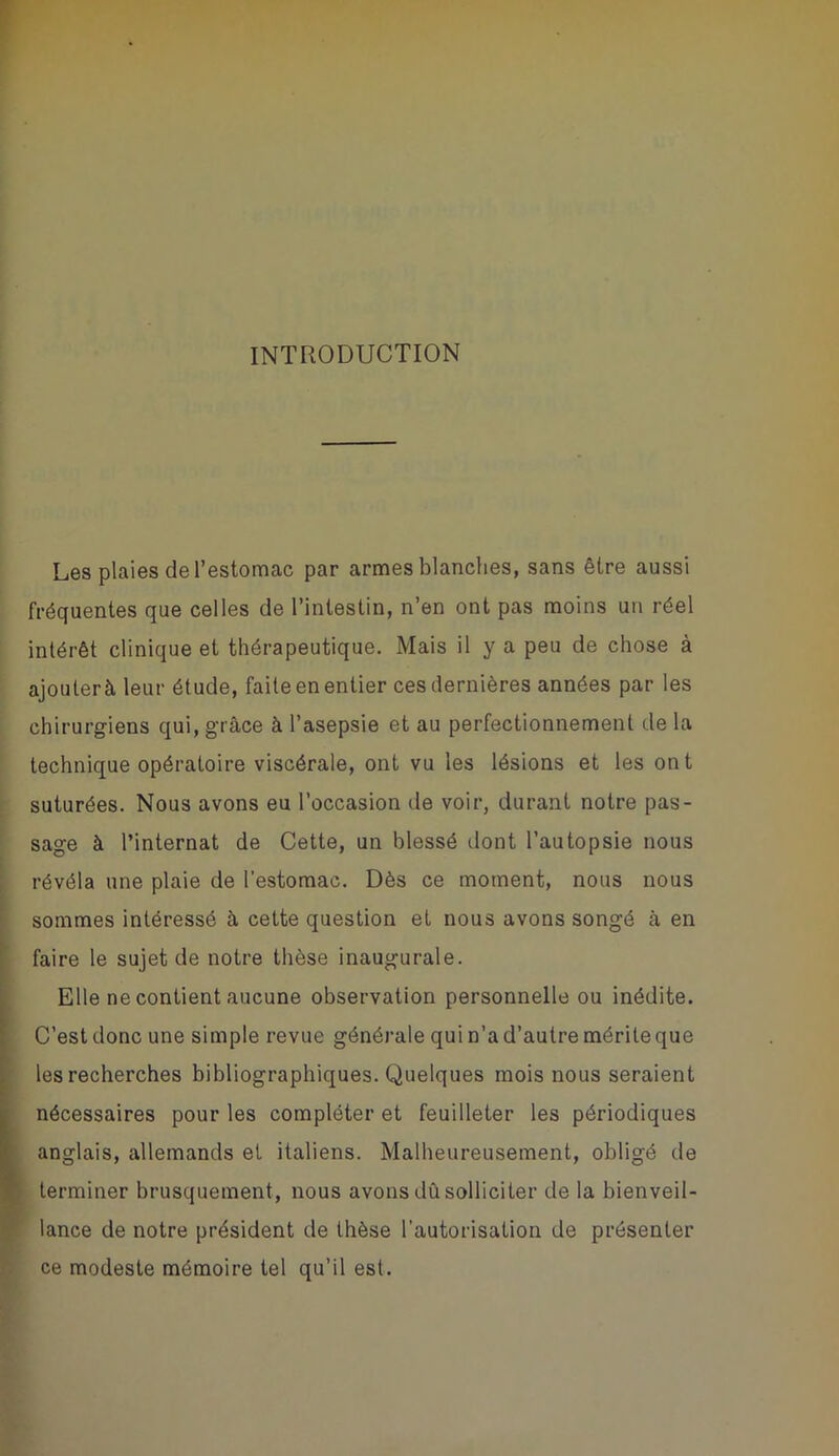 INTRODUCTION Les plaies de l’estomac par armes blanches, sans être aussi fréquentes que celles de l’intestin, n’en ont pas moins un réel intérêt clinique et thérapeutique. Mais il y a peu de chose à ajouter à leur étude, faite en entier ces dernières années par les chirurgiens qui, grâce à l’asepsie et au perfectionnement de la technique opératoire viscérale, ont vu les lésions et les on t suturées. Nous avons eu l’occasion de voir, durant notre pas- sage à l’internat de Cette, un blessé dont l’autopsie nous révéla une plaie de l’estomac. Dès ce moment, nous nous sommes intéressé à cette question et nous avons songé à en faire le sujet de notre thèse inaugurale. Elle ne contient aucune observation personnelle ou inédite. C’est donc une simple revue générale qui n’a d’autre mérite que les recherches bibliographiques. Quelques mois nous seraient nécessaires pour les compléter et feuilleter les périodiques anglais, allemands et italiens. Malheureusement, obligé de terminer brusquement, nous avons dû solliciter de la bienveil- lance de notre président de thèse l’autorisation de présenter ce modeste mémoire tel qu’il est.