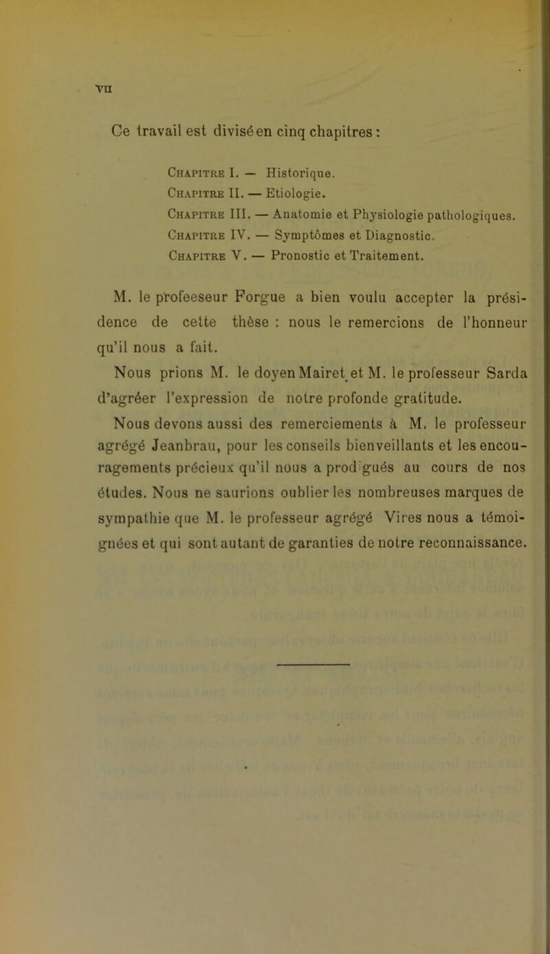 Ce travail est divisé en cinq chapitres : Chapitre I. — Historique. Ch.apitre II. — Etiologie. Chapitre III. — Anatomie et Physiologie pathologiques. Chapitre IV. — Symptômes et Diagnostic. Chapitre V. — Pronostic et Traitement. M. le pl’ofeeseur Forgue a bien voulu accepter la prési- dence de celte thèse ; nous le remercions de l’honneur qu’il nous a fait. Nous prions M. le doyen Mairet et M. le professeur Sarda d’agréer l’expression de noire profonde gratitude. Nous devons aussi des remerciements k M. le professeur agrégé Jeanbrau, pour les conseils bienveillants et les encou- ragements précieu.x qu’il nous a prodigués au cours de nos études. Nous ne saurions oublier les nombreuses marques de sympathie que M. le professeur agrégé Vires nous a témoi- gnées et qui sont autant de garanties de notre reconnaissance.