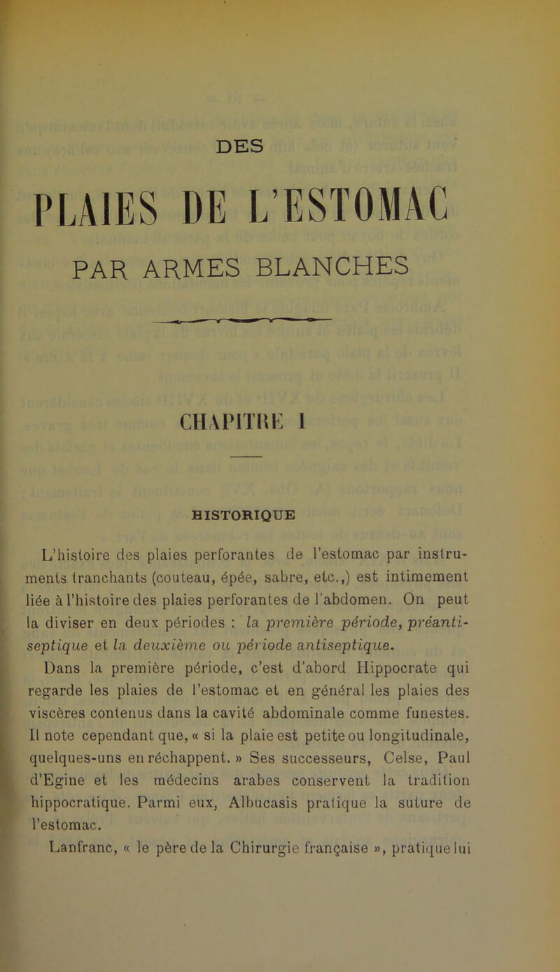 l'LAIES DE L’ESTOMAC PAR ARMES BLANCHES CHAPITm: 1 HISTORIQUE L’hisloire des plaies perforantes de l’estomac par instru- ments tranchants (couteau, épée, sabre, etc.,) est intimement liée à l’hiatoire des plaies perforantes de l’abdomen. On peut la diviser en deux périodes : la première période, préanti- septique et la deuxième ou période antiseptique. Dans la première période, c’est d’abord Hippocrate qui regarde les plaies de l’estomac et en général les plaies des viscères contenus dans la cavité abdominale comme funestes. Il note cependant que, « si la plaie est petite ou longitudinale, quelques-uns en réchappent. » Ses successeurs, Celse, Paul d’Egine et les médecins arabes conservent la tradition hippocratique. Parmi eux, Albucasis pratique la suture de l’estomac. Lanfranc, « le père de la Chirurgie française », pratique lui