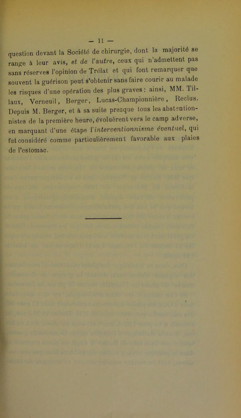 question devant la Société de chirurgie, dont la majorité se range à leur avis, et de Vautre, ceux qui n’admettent pas sans réserves l’opinion de Trélat et qui font remarquer que souvent la guérison peut s’obtenir sans faire courir au malade les risques d’une opération des plus graves: ainsi, MM. Til- laux, Verneuil, Berger, Lucas-Championnière, Reclus. Depuis M. Berger, et à sa suite presque tous les abstention- nistes de la première heure, évoluèrent vers le camp adverse, en marquant d’une étape ['interventionnisme éventuel, qui fut considéré comme particulièrement favorable aux plaies de l’estomac.