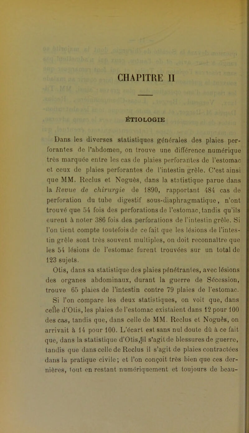 ÉTIOLOGIE Dans les diverses statistiques générales des plaies per- forantes de l’abdomen, on trouve une différence numérique très marquée entre les cas de plaies perforantes de l’estomac et ceux de plaies perforantes de l’intestin grêle. C’est ainsi que MM. Reclus et Noguès, dans la statistique parue dans la Revue de chirurgie de 1890, rapportant 484 cas de perforation du tube iligestif sous-diaphragmatique, n’ont trouvé que .54 fois des perforations de l’estomac, tandis qu’ils eurent à noter 386 fois des perforations de l’intestin grêle. Si l’on lient compte toutefois de ce fait que les lésions de l’intes- tin grêle sont très souvent multiples, on doit reconnaître que les 54 lésions de l’estomac furent trouvées sur un total de 123 sujets. Otis, dans sa statistique des plaies pénétrantes, avec lésions des organes abdominaux, durant la guerre de Sécession, trouve 65 plaies de l’intestin contre 79 plaies de l’estomac. Si l’on compare les deux statistiques, on voit que, dans celle d’Olis, les plaies de l’estomac existaient dans 12 pour 100 des cas, tandis que, dans celle de MM. Reclus et Noguès, on arrivait à 14 pour 100. L’écart est sans nul doute dû à ce fait que, dans la statistique d’Otis,jil s’agitde blessures de guerre, tandis que dans celle de Reclus il s’agitde plaies contractées dans la pratique civile; et l’on conçoit très bien que ces der- nières, tout en restant numériquement et toujours de beau-