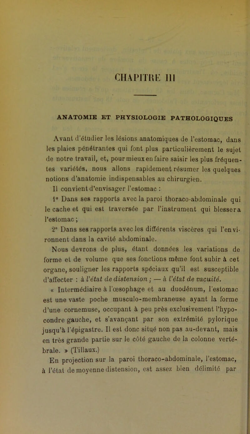 CIIAPITIIK III ANATOMIE ET PHYSIOLOGIE PATHOLOGIQUES Avant d’étudier les lésions anatomiques de l’estomac, dans les plaies pénétrantes qui font plus particulièrement le sujet de notre travail, et, pour mieux en faire saisir les plus fréquen- tes variétés, nous allons rapidement résumer les quelques notions d’anatomie indispensables au chirurgien. Il convient d’envisager l’estomac : 1® Dans ses rapports avec la paroi thoraco-abdominale qui le cache et qui est traversée par l’instrument qui blessera l’estomac ; 2“ Dans ses rapports avec les différents viscères qui l’envi- ronnent dans la cavité abdominale. Nous devrons de plus, étant données les variations de forme et de volume que ses fonctions môme font subir à cet organe, souligner les rapports spéciaux qu’il est susceptible d’affecter : à l'état de distension ; — à L'état de vacuité. « Intermédiaire à l’œsophage et au duodénum, l’estomac est une vaste poche musculo-membraneuse ayant la forme d’une cornemuse, occupant à peu près exclusivement l’hypo- condre gauche, et s’avançant par son extrémité pylorique jusqu’à l’épigastre. Il est donc situé non pas au-devant, mais en très grande partie sur le côté gauche de la colonne verté- brale. » (Tillaux.) En projection sur la paroi thoraco-abdominale, l’estomac, à l’état de moyenne distension, est assez bien délimité par