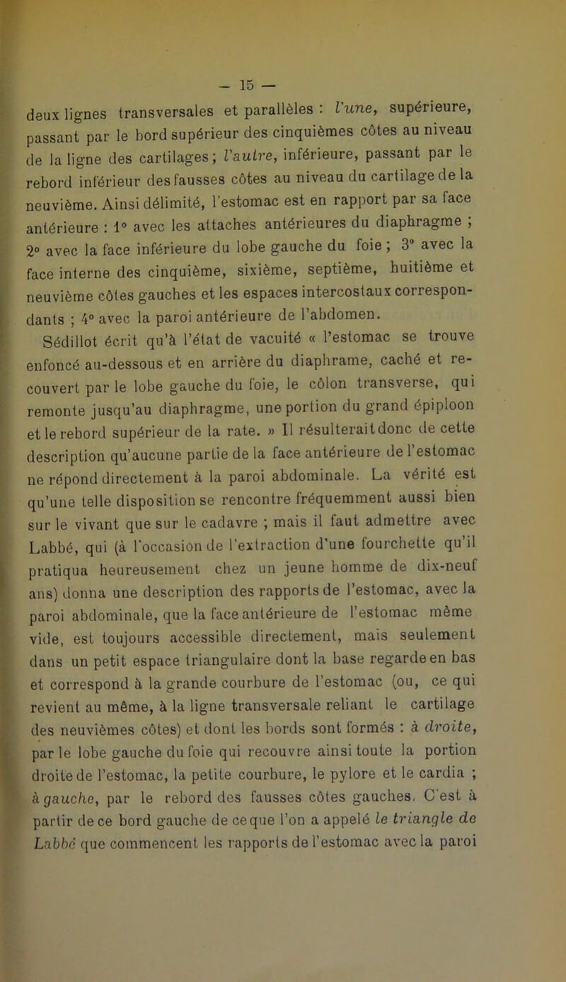 deux lignes transversales et parallèles . I une, supérieure, passant par le bord supérieur des cinquièmes côtes au niveau de la ligne des cartilages; Vautre, inférieure, passant par le rebord inférieur des fausses côtes au niveau du cartilage de la neuvième. Ainsi délimité, l’estomac est en rapport par sa face antérieure : 1° avec les attaches antérieures du diaphragme ; 2° avec la face inférieure du lobe gauche du foie ; 3“ avec la face interne des cinquième, sixième, septième, huitième et neuvième côtes gauches et les espaces intercostaux correspon- dants ; 4° avec la paroi antérieure de l’abdomen. Sédillot écrit qu’à l’état de vacuité « l’estomac se trouve enfoncé au-dessous et en arrière du diaphrame, caché et re- couvert par le lobe gauche du foie, le côlon transverse, qui remonte jusqu’au diaphragme, une portion du grand épiploon et le rebord supérieur de la rate. » Il résulterait donc de celte description qu’aucune partie de la face antérieure de 1 estomac ne répond directement à la paroi abdominale. La vérité est qu’une telle disposition se rencontre fréquemment aussi bien sur le vivant que sur le cadavre ; mais il faut admettre avec Labbé, qui (à l'occasion de l’extraction d’une fourchette qu’il pratiqua heureusement chez un jeune homme de dix-neuf ans) donna une description des rapports de l’estomac, avec la paroi abdominale, que la face antérieure de l’estomac même vide, est toujours accessible directement, mais seulement dans un petit espace triangulaire dont la base regarde en bas et correspond à la grande courbure de l’estomac (ou, ce qui revient au même, à la ligne transversale reliant le cartilage des neuvièmes côtes) et dont les bords sont formés : à droite, parle lobe gauche du foie qui recouvre ainsi toute la portion droite de l’estomac, la petite courbure, le pylore et le cardia ; k gauche, par le rebord des fausses côtes gauches. C est à partir de ce bord gauche de ce que l’on a appelé le triangle de Labbé que commencent les rapports de l’estomac avec la paroi