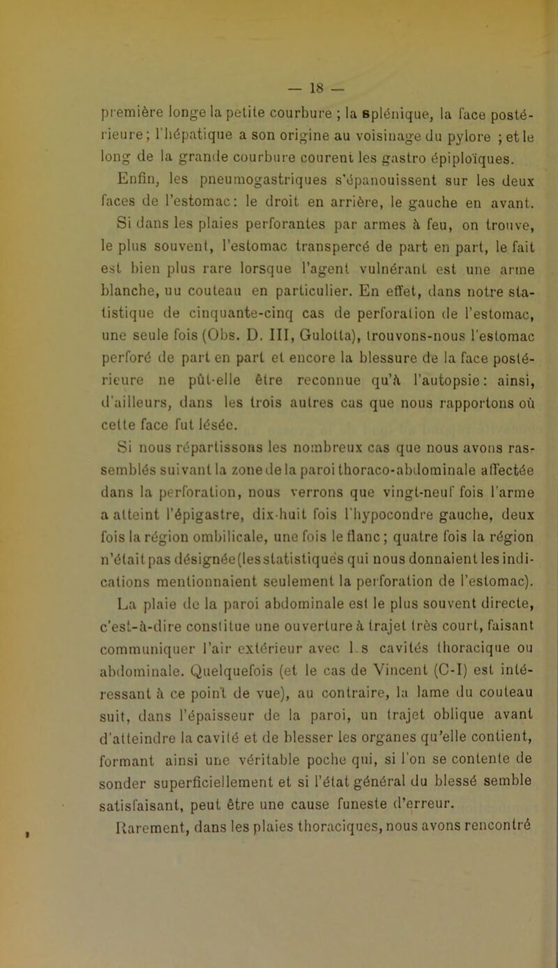 1 — 18 — première longe la petite courbure ; la splénique, la face posté- rieure ; l’hépatique a son origine au voisinage du pylore ; et le long de la grande courbure courent les gastro épiploïques. Enfin, les pneumogastriques s'épanouissent sur les deux faces de l’estomac: le droit en arrière, le gauche en avant. Si dans les plaies perforantes par armes à feu, on trouve, le plus souvent, l’estomac transpercé de part en part, le fait est bien plus rare lorsque l’agent vulnérant est une arme blanche, uu couteau en particulier. En effet, dans notre sta- tistique de cinquante-cinq cas de perforation de l’estomac, une seule fois{Obs. D. III, Gulotta), trouvons-nous l’estomac perforé de part en part et encore la blessure de la face posté- rieure ne pût-elle être reconnue qu’è l’autopsie: ainsi, tl’ailleurs, dans les trois autres cas que nous rapportons où cette face fut lésée. Si nous répartissoiis les nombreux cas que nous avons ras- semblés suivant la zone de la paroi thoraco-abdominale atTectée dans la perforation, nous verrons que vingt-neuf fois l’arme a atteint l’épigastre, dix-huit fois l’bypocondre gauche, deux fois la région ombilicale, une fois le tlanc; quatre fois la région n’était pas désignée(lesstatistiqués qui nous donnaient les indi- cations mentionnaient seulement la perforation de l’estomac). La plaie de la paroi abdominale est le plus souvent directe, c'est-à-dire constitue une ouverture à trajet très court, faisant communiquer l’air extérieur avec 1 s cavités thoracique ou abdominale. Quelquefois (et le cas de Vincent (C-I) est inté- ressant à ce point de vue), au contraire, la lame du couteau suit, dans l’épaisseur de la paroi, un trajet oblique avant d’atteindre la cavité et de blesser les organes qu’elle contient, formant ainsi une véritable poche qui, si l’on se contente de sonder superficiellement et si l’état général du blessé semble satisfaisant, peut être une cause funeste d’erreur. Rarement, dans les plaies thoraciques, nous avons rencontré