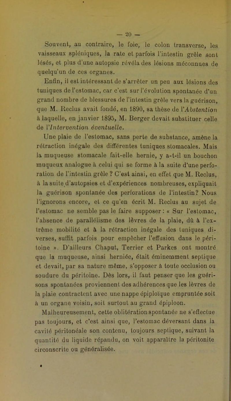 Souvent, au contraire, le foie, le colon transverse, les vaisseaux spléniques, la rate et parfois l’intestin grêle sont lésés, et plus d’une autopsie révéla des lésions méconnues de quelqu’un de ces organes. Enfin, il est intéressant de s’arrêter un peu aux lésions des tuniques de l’estomac, car c’est sur l’évolution spontanée d’un grand nombre de blessures de l’intestin grêle vers la guérison, que M. Reclus avait fondé, en 1890, sa thèse de l'Abstention à laquelle, en janvier 1895, M. Berger devait substituer celle de l'Intervention éventuelle. Une plaie de l’estomac, sans perte de substance, amène la rétraction inégale des différentes tuniques stomacales. Mais la muqueuse stomacale fait-elle hernie, y a-t-il un bouchon muqueux analogue à celui qui se forme à la suite d’une perfo- ration de l’intestin grêle ? C’est ainsi, en effet que M. Reclus, à la suite d’autopsies et d’expériences nombreuses, expliquait la guérison spontanée des perforations de l’intestin? Nous l’ignorons encore, et ce qu’en écrit M. Reclus au sujet de l’estomac ne semble pas le faire supposer: « Sur l’estomac, l’absence de parallélisme des lèvres de la plaie, dû à l’ex- trême mobilité et à la rétraction inégale des tuniques di- verses, suffit parfois pour empêcher l’effusion dans le péri- toine ». D’ailleurs Chaput, Terrier et Parkes ont montré que la muqueuse, ainsi herniée, était éminemment septique et devait, par sa nature même, s’opposer à toute occlusion ou soudure du péritoine. Dès lors, il faut penser que les guéri- sons spontanées proviennent des adhérences que les lèvres de la plaie contractent avec une nappe épiploïque empruntée soit à un organe voisin, soit surtout au grand épiploon. Malheureusement, cette oblitération spontanée ne s’effectue pas toujours, et c’est ainsi que, l’estomac déversant dans la cavité péritonéale son contenu, toujours septique, suivant la quantité du liquide répandu, on voit apparaître la péritonite circonscrite ou généralisée. É