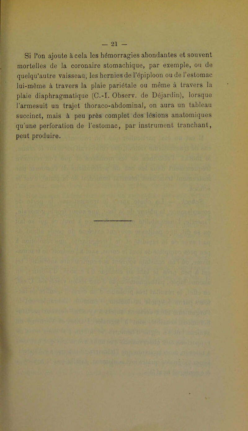 Si l’on ajoute à cela les hémorragies abondantes et souvent mortelles de la coronaire stomachique, par exemple, ou de quelqu’autre vaisseau, les hernies de l’épiploon ou de l’estomac lui-même à travers la plaie pariétale ou même à travers la plaie diaphragmatique (C.-I. Observ. de Déjardin), lorsque l’armesuit un trajet thoraco-abdominal, on aura un tableau succinct, mais à peu près complet des lésions anatomiques qu’une perforation de l’estomac, par instrument tranchant, peut produire.