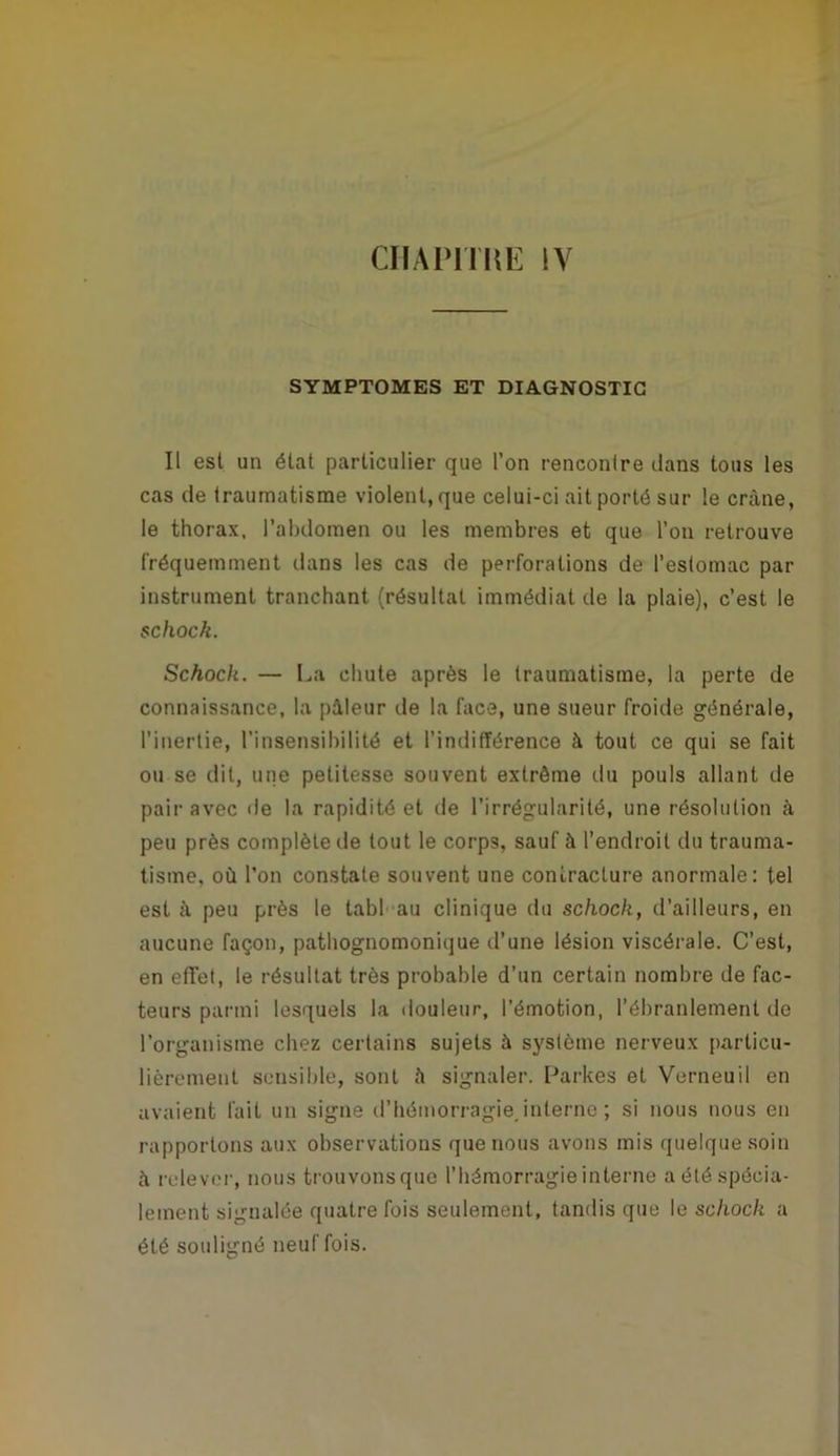 CHAmiŒ lY SYMPTOMES ET DIAGNOSTIC Il est un état particulier que l’on rencontre dans tous les cas de traumatisme violent, que celui-ci ait porté sur le crâne, le thorax, l’abdomen ou les membres et que l’on retrouve fréquemment dans les cas de perforations de l’estomac par instrument tranchant (résultat immédiat de la plaie), c’est le schock. Schock. — La chute après le traumatisme, la perte de connaissance, la pâleur de la face, une sueur froide générale, l’inertie, l’insensibilité et l’indifférence à tout ce qui se fait ou se dit, une petitesse souvent extrême du pouls allant de pair avec de la rapidité et de l’irrégularité, une résolution à peu près complète de tout le corps, sauf à l’endroit du trauma- tisme, où l’on constate souvent une contracture anormale: tel est à peu près le tabf au clinique du schock, d’ailleurs, en aucune façon, pathognomonique d’une lésion viscérale. C’est, en effet, le résultat très probable d’un certain nombre de fac- teurs parmi lesquels la douleur, l’émotion, l’ébranlement de l’organisme chez certains sujets à système nerveux particu- lièrement sensible, sont à signaler. Larkes et Verneuil en avaient fait un signe d’iiémorragiejnternc ; si nous nous en rapportons aux observations que nous avons mis quelque soin à relever, nous trouvons que l’hémorragie interne a été spécia- lement signalée quatre fois seulement, tandis que le schock a été souligné neuf fois.