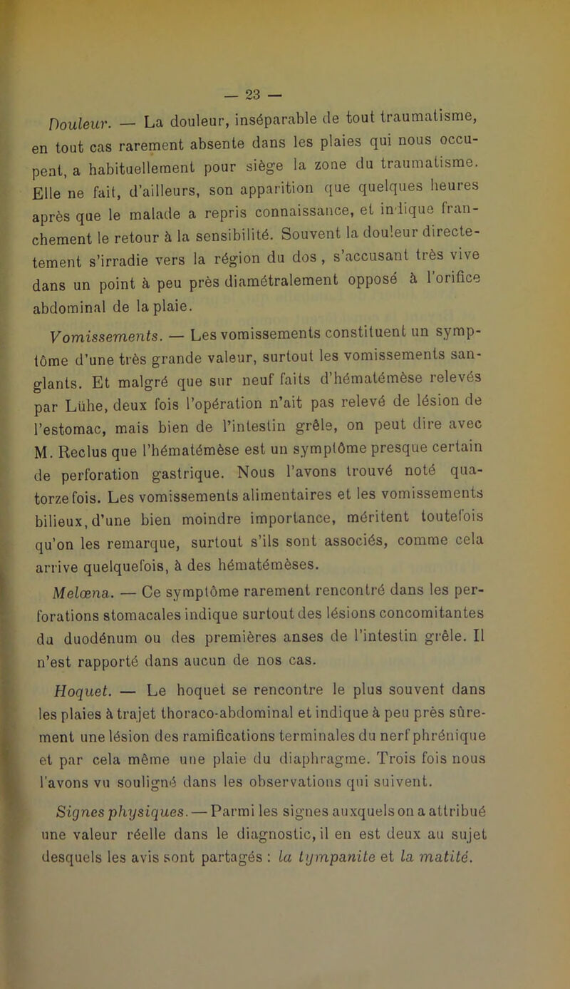 w — 23 — Douleur. — La douleur, inséparable de tout traumatisme, en tout cas rarement absente dans les plaies qui nous occu- pent, a habituellement pour siège la zone du traumatisme. Elle ne fait, d’ailleurs, son apparition que quelques heures après que le malade a repris connaissance, et indique fran- chement le retour à la sensibilité. Souvent la douleur directe- tement s’irradie vers la région du dos , s’accusant très vive dans un point à peu près diamétralement opposé à l’orifice abdominal de la plaie. Vomissements. — Les vomissements constituent un symp- tôme d’une très grande valeur, surtout les vomissements san- glants. Et malgré que sur neuf faits d hématémèse relevés par Lühe, deux fois l’opération n’ait pas relevé de lésion de l’estomac, mais bien de l’intestin grêle, on peut dire avec M. Reclus que l’hématémèse est un symptôme presque certain de perforation gastrique. Nous l’avons trouvé noté qua- torze fois. Les vomissements alimentaires et les vomissements bilieux, d’une bien moindre importance, méritent toutelois qu’on les remarque, surtout s’ils sont associés, comme cela arrive quelquefois, à des hématémèses. Melœna. — Ce symptôme rarement rencontré dans les per- forations stomacales indique surtout des lésions concomitantes du duodénum ou des premières anses de l’intestin grêle. Il n’est rapporté dans aucun de nos cas. Hoquet. — Le hoquet se rencontre le plus souvent dans 1 les plaies à trajet thoraco-abdominal et indique à peu près sûre- k ment une lésion des ramifications terminales du nerf phrénique I et par cela même une plaie du diaphragme. Trois fois nous I l’avons vu souligné dans les observations qui suivent. * Signes physiques. — Parmi les signes auxquels on a attribué ) une valeur réelle dans le diagnostic, il en est deux au sujet desquels les avis sont partagés ; La tijmpanite et la matité.