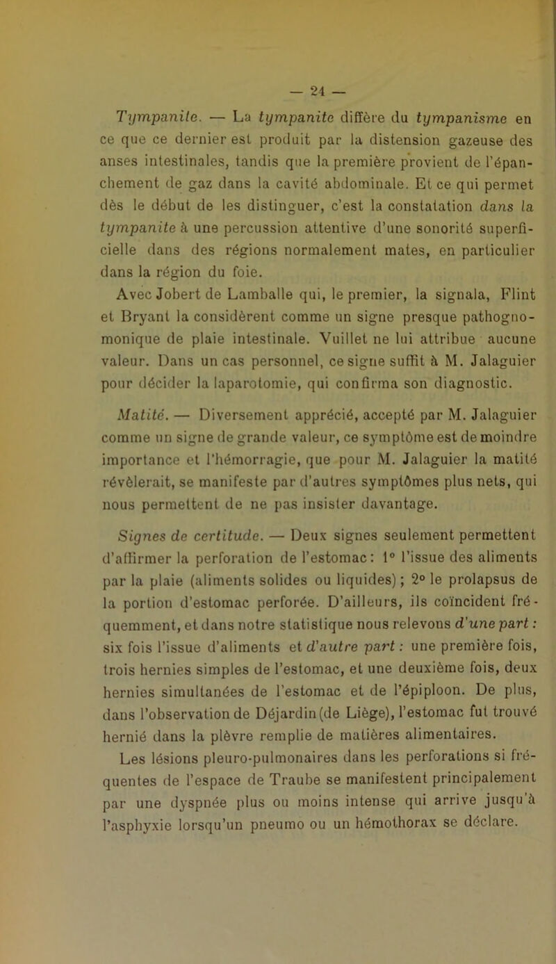 Tympanite. — La tympanite diffère du tympanisme en ce que ce dernier est produit par la distension gazeuse des anses intestinales, tandis que la première provient de l’épan- chement de gaz dans la cavité abdominale. Et ce qui permet dès le début de les distinguer, c’est la constatation dans la tympanite à une percussion attentive d’une sonorité superfi- cielle dans des régions normalement mates, en particulier dans la région du foie. Avec Jobert de Lamballe qui, le premier, la signala, Flint et Bryant la considèrent comme un signe presque pathogno- monique de plaie intestinale. Vuillet ne lui attribue aucune valeur. Dans un cas personnel, cosigne suffit à M. Jalaguier pour décider la laparotomie, qui confirma son diagnostic. Matité. — Diversement apprécié, accepté par M. Jalaguier comme un signe de grande valeur, ce symptôme est de moindre importance et l’hémorragie, que pour M. Jalaguier la matité révélerait, se manifeste par tl’autres symptômes plus nets, qui nous permettent de ne pas insister davantage. Signes de certitude. — Deux signes seulement permettent d’affirmer la perforation de l’estomac: 1° l’issue des aliments par la plaie (aliments solides ou liquides) ; 2° le prolapsus de la portion d’estomac perforée. D’ailleurs, ils coïncident fré- quemment, et dans notre statistique nous relevons d'une part : six fois l’issue d’aliments et d'autre part : une première fois, trois hernies simples de l’estomac, et une deuxième fois, deux hernies simultanées de l’estomac et de l’épiploon. De plus, dans l’observation de Déjardin (de Liège), l’estomac fut trouvé hernié dans la plèvre remplie de matières alimentaires. Les lésions pleuro-pulmonaires dans les perforations si fré- quentes de l’espace de Traube se manifestent principalement par une dyspnée plus ou moins intense qui arrive jusqu'à l’asphyxie lorsqu’un pneumo ou un hémothorax se déclare.