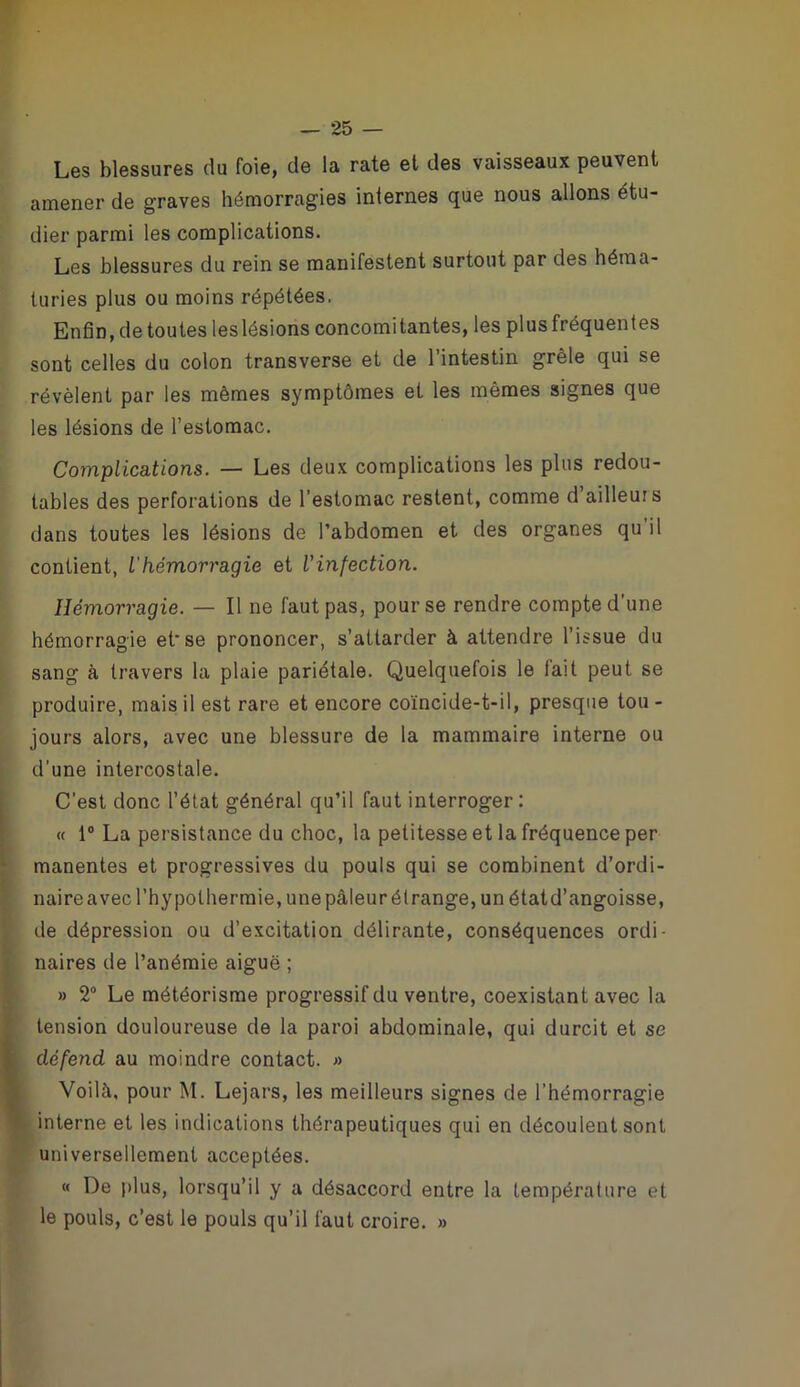 Les blessures du foie, de la rate et des vaisseaux peuvent amener de graves hémorragies internes que nous allons étu- dier parmi les complications. Les blessures du rein se manifestent surtout par des héma- turies plus ou moins répétées, Enfin, de toutes leslésions concomitantes, les plus fréquentes sont celles du colon transverse et de l’intestin grêle qui se révèlent par les mêmes symptômes et les mêmes signes que les lésions de l’estomac. Complications. — Les deux complications les plus redou- tables des perforations de l’estomac restent, comme d ailleurs dans toutes les lésions de l’abdomen et des organes qu il contient, ihémorragie et l'infection. Hémorragie. — Il ne faut pas, pour se rendre compte d’une hémorragie et*se prononcer, s’attarder à attendre l’issue du sang à travers la plaie pariétale. Quelquefois le fait peut se produire, mais il est rare et encore coïncide-t-il, presque tou- jours alors, avec une blessure de la mammaire interne ou d’une intercostale. C’est donc l’état général qu’il faut interroger : <f 1® La persistance du choc, la petitesse et la fréquence per manentes et progressives du pouls qui se combinent d’ordi- naire avec l’hypothermie, une pâleur étrange, un état d’angoisse, de dépression ou d’excitation délirante, conséquences ordi- naires de l’anémie aiguë ; » 2® Le météorisme progressif du ventre, coexistant avec la tension douloureuse de la paroi abdominale, qui durcit et se dé/end au moindre contact. » Voilà, pour M. Lejars, les meilleurs signes de l’hémorragie interne et les indications thérapeutiques qui en découlent sont universellement acceptées. « De plus, lorsqu’il y a désaccord entre la température et le pouls, c’est le pouls qu’il faut croire. »