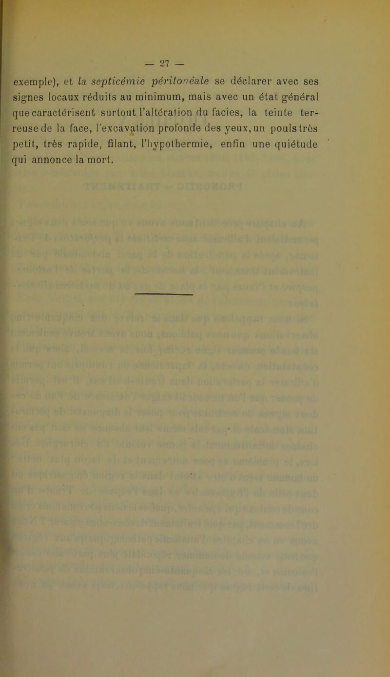 exemple), et la septicémie péritonéale se déclarer avec ses signes locaux réduits au minimum, mais avec un état général que caractérisent surtout l’altération du faciès, la teinte ter- reuse de la face, l'excavation profonde des yeux, un [>oulstrès petit, très rapide, filant, l’hypothermie, enfin une quiétude qui annonce la mort.