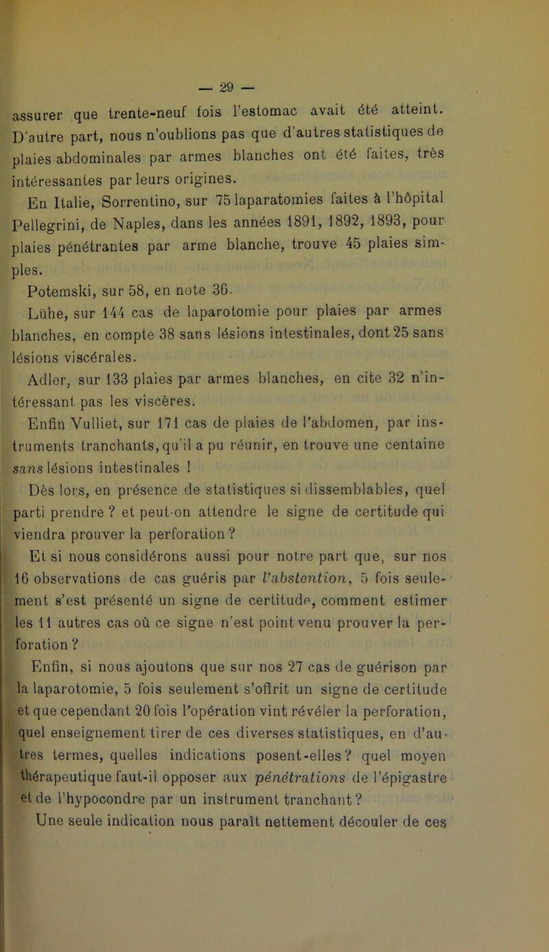 assurer que trente-neuf fois l’estomac avait été atteint. D’autre part, nous n’oublions pas que d’autres statistiques de plaies abdominales par armes blanches ont été faites, très intéressantes parleurs origines. En Italie, Sorrentino, sur 75 laparatoraies faites à l’hôpital Pellegrini, de Naples, dans les années 1891, 1892, 1893, pour plaies pénétrantes par arme blanche, trouve 45 plaies sim- ples. Potemski, sur 58, en note 36. Lühe, sur 144 cas de laparotomie pour plaies par armes blanches, en compte 38 sans lésions intestinales, dont 25 sans lésions viscérales. Adler, sur 133 plaies par armes blanches, en cite 32 n’in- téressant pas les viscères. Enfin Vulliet, sur 171 cas de plaies de l’abdomen, par ins- truments tranchants, qu’il a pu réunir, en trouve une centaine sans lésions intestinales ! Dès lors, en présence de statistiques si dissemblables, quel parti prendre ? et peut-on attendre le signe de certitude qui viendra prouver la perforation ? Et si nous considérons aussi pour notre part que, sur nos 16 observations de cas guéris par Vabstention, 5 fois seule- ment s’est présenté un signe de certitude, comment estimer les 11 autres cas où ce signe n’est point venu prouver la per- foration ? Enfin, si nous ajoutons que sur nos 27 cas de guérison par la laparotomie, 5 fois seulement s’offrit un signe de certitude et que cependant 20 fois l’opération vint révéler la perforation, quel enseignement tirer de ces diverses statistiques, en d’au- tres termes, quelles indications posent-elles ? quel moyen thérapeutique faut-il opposer aux pénétrations de l’épigastre et de l’hypocondre par un instrument tranchant ? Une seule indication nous paraît nettement découler de ces