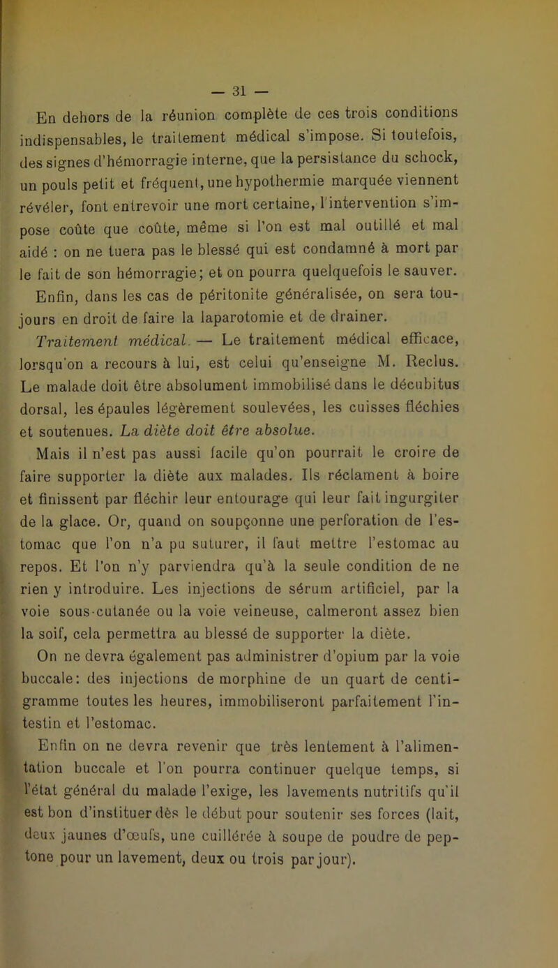 En dehors de la réunion complète de ces trois conditions indispensables, le traitement médical s’impose. Si toutefois, des signes d’hémorragie interne, que la persistance du schock, un pouls petit et fréquent, une hypothermie marquée viennent révéler, font entrevoir une mort certaine, l'intervention s im- pose coûte que coûte, même si l’on est mal outillé et mal aidé : on ne tuera pas le blessé qui est condamné à mort par le fait de son hémorragie; et on pourra quelquefois le sauver. Enfin, dans les cas de péritonite généralisée, on sera tou- jours en droit de faire la laparotomie et de drainer. Traitement médical. — Le traitement médical efficace, lorsqu’on a recours à lui, est celui qu’enseigne M. Reclus. Le malade doit être absolument immobilisé dans le décubitus dorsal, les épaules légèrement soulevées, les cuisses fléchies et soutenues. La diète doit être absolue. Mais il n’est pas aussi facile qu’on pourrait le croire de faire supporter la diète aux malades. Ils réclament à boire et finissent par fléchir leur entourage qui leur fait ingurgiter de la glace. Or, quand on soupçonne une perforation de l’es- tomac que l’on n’a pu suturer, il faut mettre l’estomac au repos. Et l’on n’y parviendra qu’à la seule condition de ne rien y introduire. Les injections de sérum artificiel, par la voie sous-cutanée ou la voie veineuse, calmeront assez bien la soif, cela permettra au blessé de supporter la diète. On ne devra également pas administrer d’opium par la voie buccale: des injections de morphine de un quart de centi- gramme toutes les heures, immobiliseront parfaitement l’in- testin et l’estomac. Enfin on ne devra revenir que très lentement à l’alimen- tation buccale et l’on pourra continuer quelque temps, si l’état général du malade l’exige, les lavements nutritifs qu’il est bon d’instituer dès le début pour soutenir ses forces (lait, deux jaunes d’œufs, une cuillérée à soupe de poudre de pep- tone pour un lavement, deux ou trois par jour).