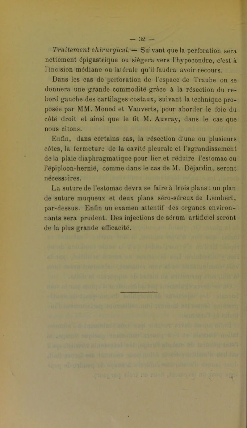 Traitement chirurgical. — Suivant que la perforation sera nettement épigastrique ou siégera vers l’hypocondre, c’est à l’incision médiane ou latérale qu’il faudra avoir recours. Dans les cas de perforation de l’espace de Traube on se donnera une grande commodité grâce à la résection du re- bord gauche des cartilages costaux, suivant la technique pro- posée par MM. Monod et Vau verts, pour aborder le foie du côté droit et ainsi que le fit M. Auvray, dans le cas que nous citons. Enfin, dans certains cas, la résection d'une ou plusieurs côtes, la fermeture de la cavité pleurale et l’agrandissement delà plaie diaphragmatique pour lier et réduire l’estomac ou l’épiploon-hernié, comme dans le cas de M. Déjardin, seront nécessrires. La suture de l’estomac devra se faire à trois plans : un plan de suture muqueux et deux plans séro-séreux de Lembert, par-dessus. Enfin un examen attentif des organes environ- nants sera prudent. Des injections de sérum artificiel seront de la plus grande etficacité.