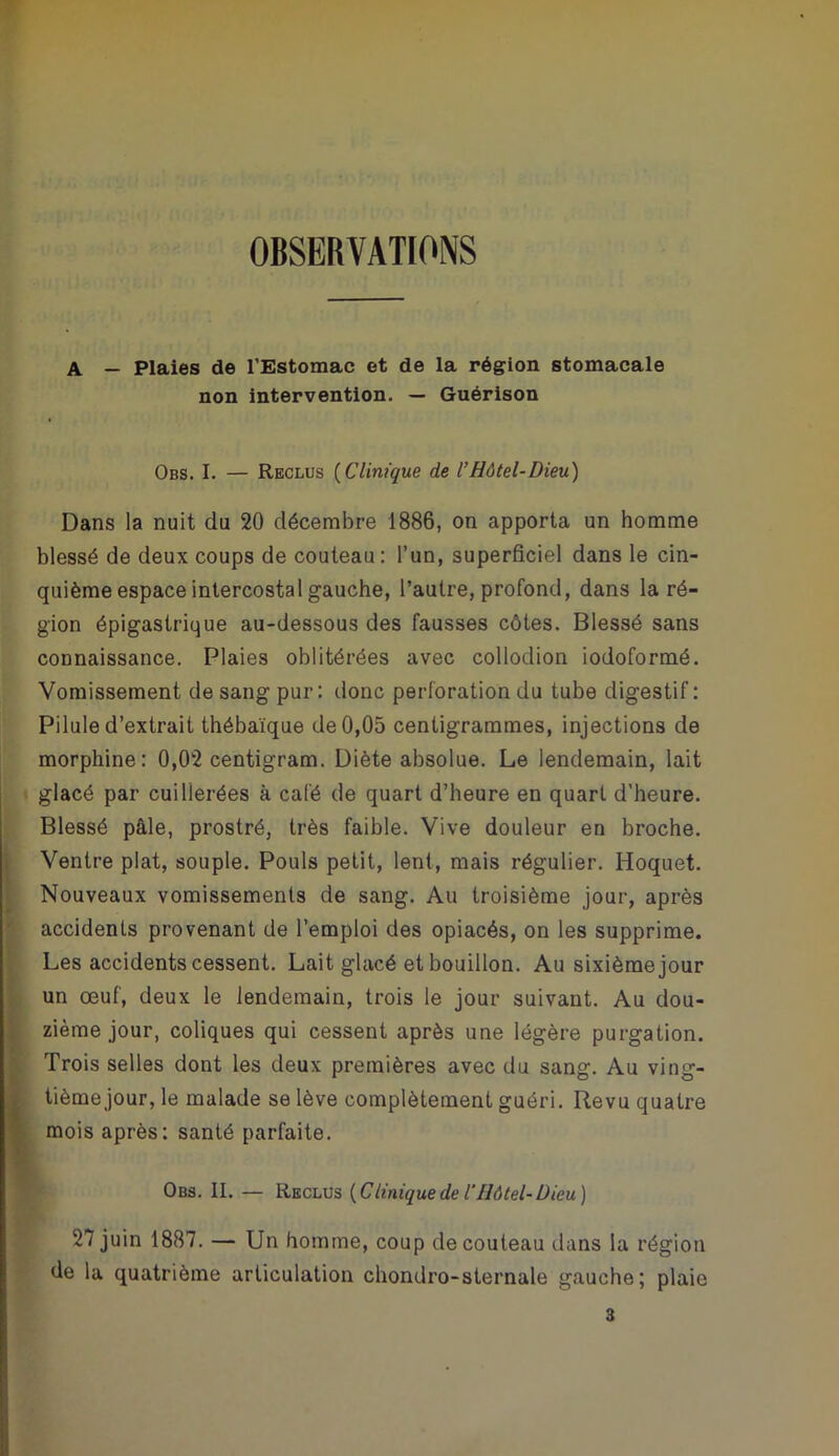 OBSERVATIONS A — Plaies de l’Estomac et de la région stomacale non intervention. — Guérison Obs. I. — Reclus {Clinique de l’Hôtel-Dieu) Dans la nuit du 20 décembre 1886, on apporta un homme blessé de deux coups de couteau: l’un, superficiel dans le cin- quième espace intercostal gauche, l’autre, profond, dans la ré- gion épigastrique au-dessous des fausses côtes. Blessé sans connaissance. Plaies oblitérées avec collodion iodoformé. Vomissement de sang pur: donc perforation du tube digestif : Pilule d’extrait thébaïque de 0,05 centigrammes, injections de morphine: 0,02 centigram. Diète absolue. Le lendemain, lait glacé par cuillerées à café de quart d’heure en quart d’heure. Blessé pâle, prostré, très faible. Vive douleur en broche. Ventre plat, souple. Pouls petit, lent, mais régulier. Hoquet. Nouveaux vomissements de sang. Au troisième jour, après accidents provenant de l’emploi des opiacés, on les supprime. Les accidents cessent. Lait glacé et bouillon. Au sixième jour un œuf, deux le lendemain, trois le jour suivant. Au dou- i zième jour, coliques qui cessent après une légère purgation. ■ Trois selles dont les deux premières avec du sang. Au ving- I tième jour, le malade se lève complètement guéri. Revu quatre f mois après: santé parfaite. Obs. II. — Reclus {C Unique de i Hôtel-Dieu) 27 juin 1887. — Un homme, coup de couteau dans la région de la quatrième articulation chondro-sternale gauche; plaie