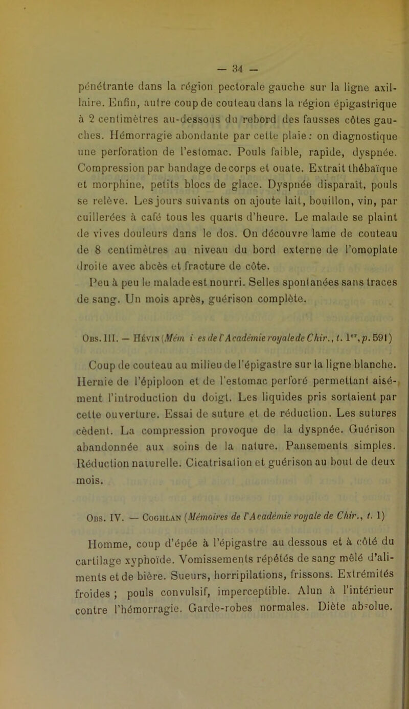 pénétrante dans la région pectorale gauche sur la ligne axil- laire. Enfin, autre coup de couteau dans la région épigastrique à 2 centimètres au-dessous du rebord des fausses côtes gau- ches. Hémorragie abondante par celte plaie: on diagnostique une perforation de l’estomac. Pouls faible, rapide, dyspnée. Compression par bandage de corps et ouate. Extrait thébaïque et morphine, petits blocs de glace. Dyspnée disparaît, pouls se relève. Les jours suivants on ajoute lait, bouillon, vin, par cuillerées à café tous les quarts d’heure. Le malade se plaint de vives douleurs dans le dos. On découvre lame de couteau de 8 centimètres au niveau du bord externe de l’omoplate droite avec abcès et fracture de côte. Peu à peu le malade est nourri. Selles spontanées sans traces de sang. Un mois après, guérison complète. Ods.lit. — HÉvm(,Vm i es de T Académie royale de Chir., t. l,p.69l) Coup de couteau au milieu de l’épigastre sur la ligne blanche. Hernie de l’épiploon et de l’estomac perforé permettant aisé- ment l’introduction du doigt. Les liquides pris sortaient par cette ouverture. Essai de suture et de réduction. Les sutures cèdent. La compression provoque de la dyspnée. Guérison abandonnée aux soins de la nature. Pansements simples. Réduction naiurelle. Cicatrisation et guérison au bout de deux mois. Ods. IV. — CoGHLAN {Mémoires de VAcadémie royale de Chir., t. 1) Homme, coup d’épée à l’épigastre au dessous et à côté du cartilage xyphoïde. Vomissements répétés de sang mêlé d’ali- ments et de bière. Sueurs, horripilations, frissons. Extrémités froides ; pouls convulsif, imperceptible. Alun à l’intérieur contre l’hémorragie. Garde-robes normales. Diète ab'olue.