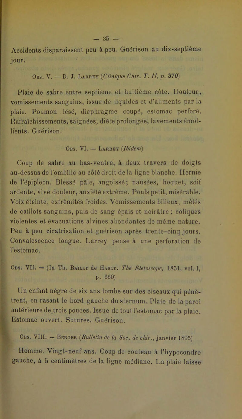 Accidents disparaissent peu à peu. Guérison au dix-septième jour. Obs. V. — D. J. Larrey {Clinique Chir. T. II, p. 570) Plaie de sabre entre septième et huitième côte. Douleur, vomissements sanguins, issue de liquides et d'aliments par la plaie. Poumon lésé, diaphragme coupé, estomac perforé. Rafraîchissements, saignées, diète prolongée, lavements émol- lients. Guérison. Obs. VI. — Larrey {Ibidem) Coup de sabre au bas-ventre, à deux travers de doigts au-dessus de l’ombilic au côté droit de la ligne blanche. Hernie de l’épiploon. Blessé pâle, angoissé; nausées, hoquet, soif ardente, vive douleur, anxiété extrême. Pouls petit, misérable. Voix éteinte, extrémités froides. Vomissements bilieux, mêlés de caillots sanguins, puis de sang épais et noirâtre ; coliques violentes et évacuations alvines abondantes de même nature. Peu à peu cicatrisation et guérison après trente-cinq jours. , Convalescence longue. Larrey pense à une perforation de ! l’estomac. Obs. vil — (In Th. Bailly de Hasly. l'he Sletoscope, 1851, vol. I, p. 660) Un enfant nègre de six ans tombe sur des ciseaux qui pénè- trent, en rasant le bord gauche du sternum. Plaie de la paroi antérieure detrois pouces. Issue de tout l’estomac parla plaie. Estomac ouvert. Sutures. Guérison. Obs. VIII. — Berger {Bulletin de la Soc. de chir., janvier 1895) Homme. Vingt-neuf ans. Coup de couteau à l’iiypocondre gauche, à 5 centimètres de la ligne médiane. La plaie laisse